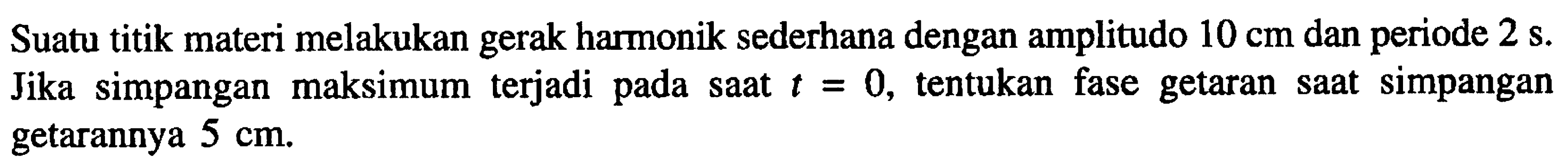 Suatu titik materi melakukan gerak harmonik sederhana dengan amplitudo  10 cm  dan periode  2 ~s . Jika simpangan maksimum terjadi pada saat  t=0 , tentukan fase getaran saat simpangan getarannya  5 cm .