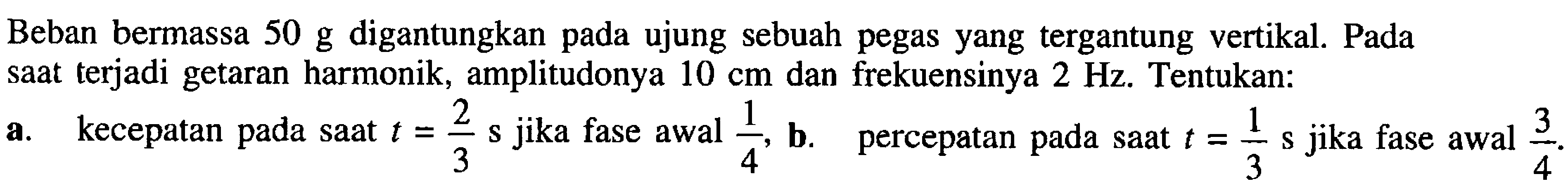 Beban bermassa  50 ~g  digantungkan pada ujung sebuah pegas yang tergantung vertikal. Pada saat terjadi getaran harmonik, amplitudonya  10 cm  dan frekuensinya  2 Hz . Tentukan:
a. kecepatan pada saat  t=(2)/(3) ~s  jika fase awal  (1)/(4) , b. percepatan pada saat  t=(1)/(3) ~s  jika fase awal  (3)/(4) .