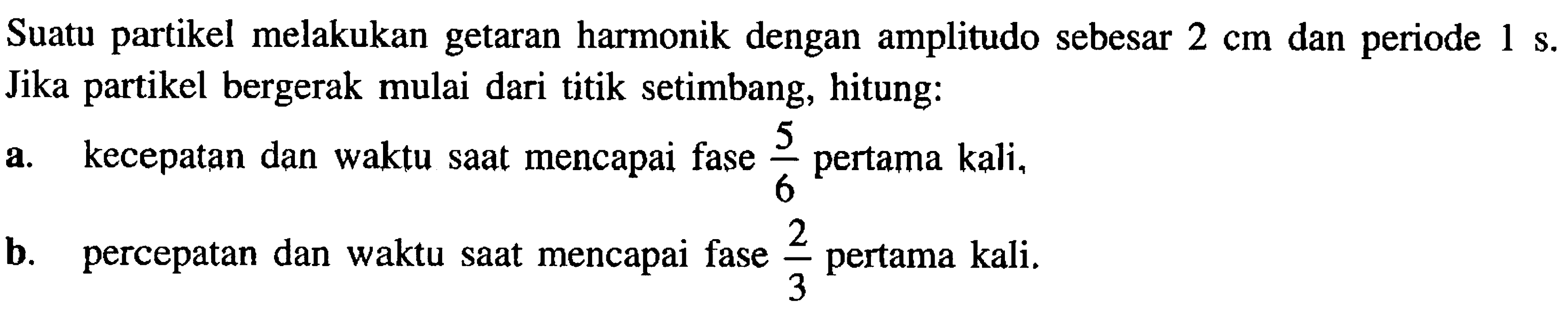 Suatu partikel melakukan getaran harmonik dengan amplitudo sebesar  2 cm  dan periode  1 ~s .  Jika partikel bergerak mulai dari titik setimbang, hitung:
a. kecepatan dan waktu saat mencapai fase  (5)/(6)  pertama kali,
b. percepatan dan waktu saat mencapai fase  (2)/(3)  pertama kali.