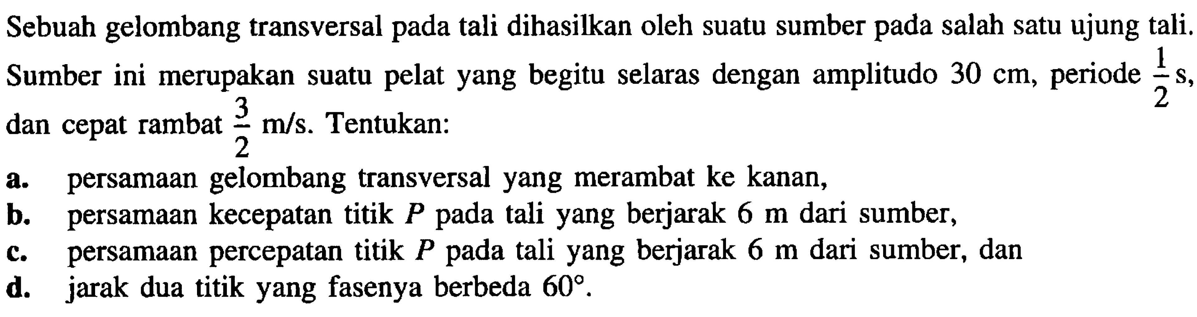 Sebuah gelombang transversal pada tali dihasilkan oleh suatu sumber pada salah satu ujung tali. Sumber ini merupakan suatu pelat yang begitu selaras dengan amplitudo  30 cm , periode  (1)/(2) ~s , dan cepat rambat  (3)/(2) m / s . Tentukan:
a. persamaan gelombang transversal yang merambat ke kanan,
b. persamaan kecepatan titik  P  pada tali yang berjarak  6 m  dari sumber,
c. persamaan percepatan titik  P  pada tali yang berjarak  6 m  dari sumber, dan
d. jarak dua titik yang fasenya berbeda  60 .