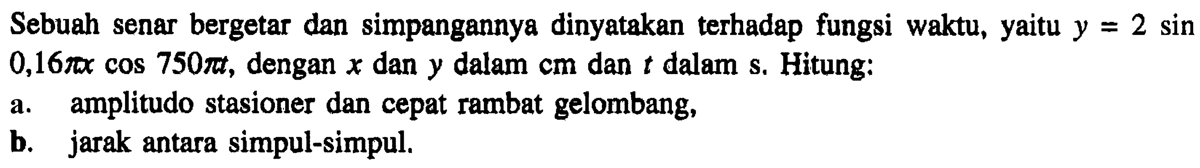 Sebuah senar bergetar dan simpangannya dinyatakan terhadap fungsi waktu, yaitu  y=2 sin   0,16 pi x cos 750 pi t , dengan  x  dan  y  dalam  cm  dan  t  dalam s. Hitung:
a. amplitudo stasioner dan cepat rambat gelombang,
b. jarak antara simpul-simpul.