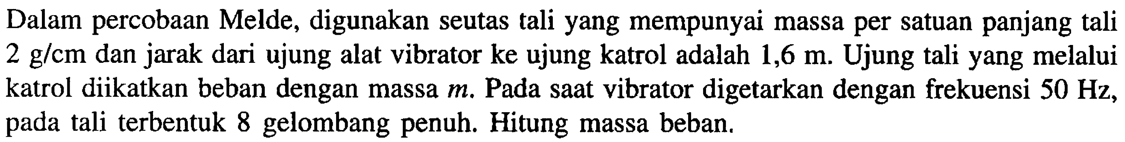 Dalam percobaan Melde, digunakan seutas tali yang mempunyai massa per satuan panjang tali  2 g/ cm  dan jarak dari ujung alat vibrator ke ujung katrol adalah  1,6 m . Ujung tali yang melalui katrol diikatkan beban dengan massa  m . Pada saat vibrator digetarkan dengan frekuensi  50 Hz , pada tali terbentuk 8 gelombang penuh. Hitung massa beban.