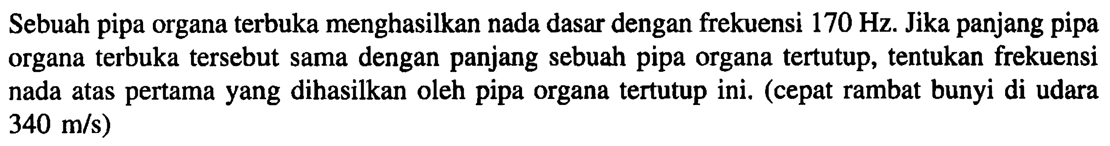 Sebuah pipa organa terbuka menghasilkan nada dasar dengan frekuensi  170 Hz . Jika panjang pipa organa terbuka tersebut sama dengan panjang sebuah pipa organa tertutup, tentukan frekuensi nada atas pertama yang dihasilkan oleh pipa organa tertutup ini. (cepat rambat bunyi di udara  340 m / s  )