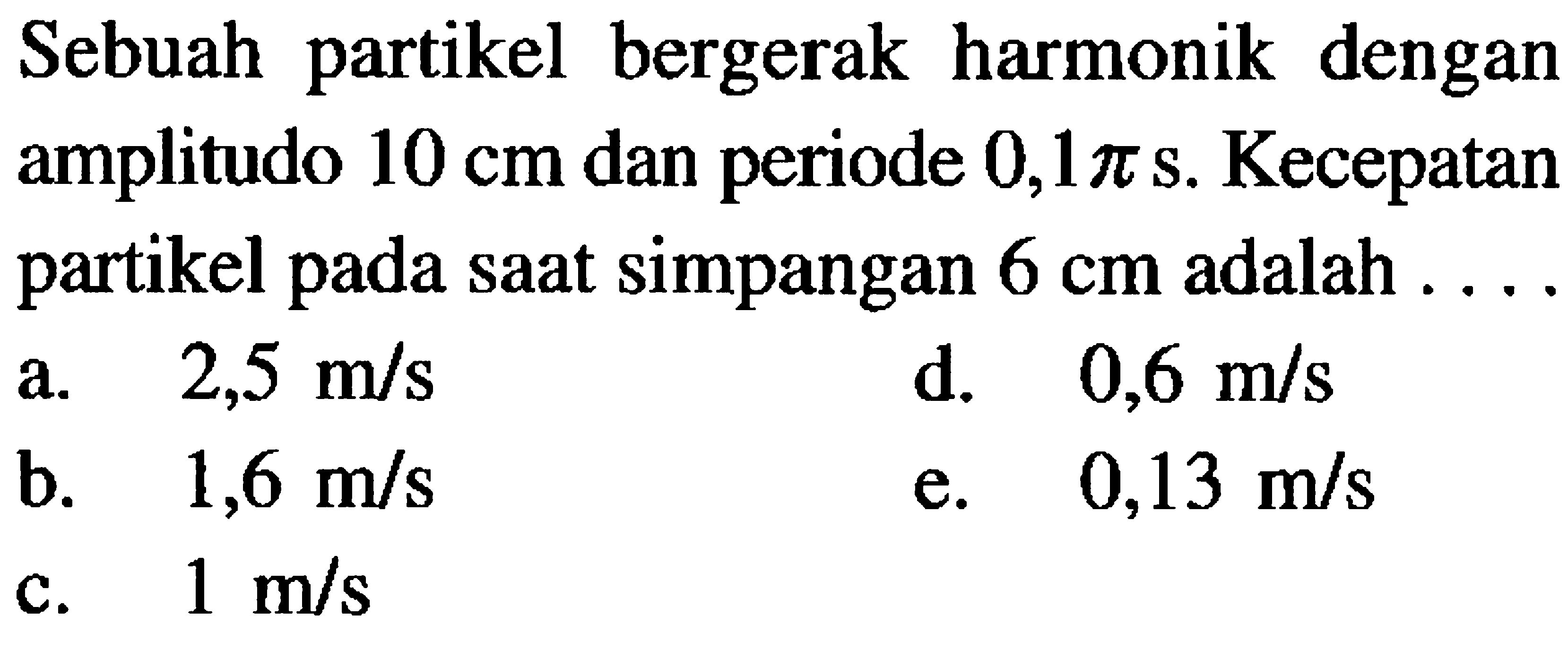 Sebuah partikel bergerak harmonik dengan amplitudo  10 cm  dan periode  0,1 pi s . Kecepatan partikel pada saat simpangan  6 cm  adalah ....
a.  2,5 m / s 
d.  0,6 m / s 
b.  1,6 m / s 
e.  0,13 m / s 
c.  1 m / s 