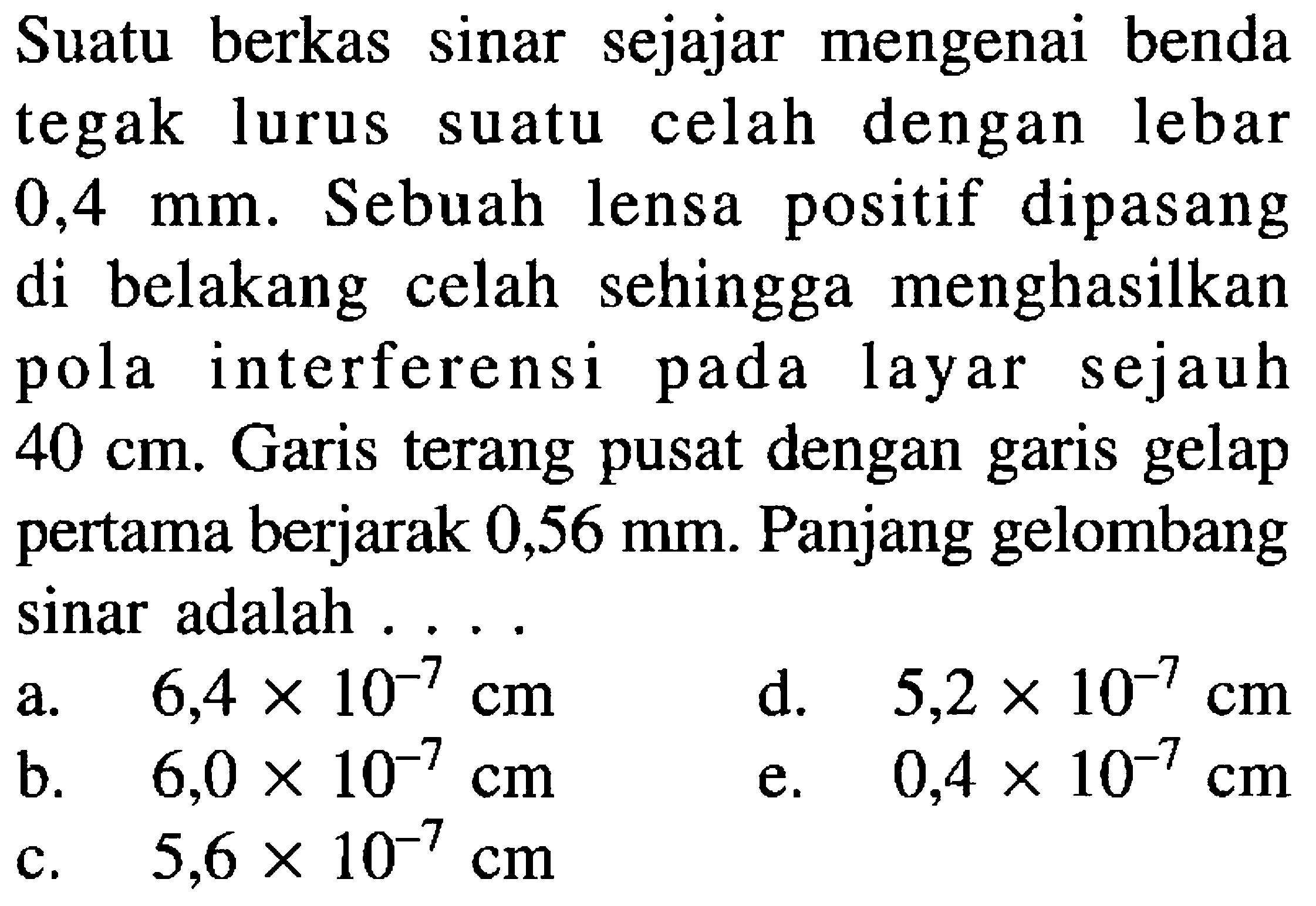 Suatu berkas sinar sejajar mengenai benda tegak lurus suatu celah dengan lebar  0,4 ~mm . Sebuah lensa positif dipasang di belakang celah sehingga menghasilkan pola interferensi pada layar sejauh  40 cm . Garis terang pusat dengan garis gelap pertama berjarak  0,56 ~mm . Panjang gelombang sinar adalah ....
a.   6,4 x 10^(-7) cm 
b.   6,0 x 10^(-7) cm 
d.  5,2 x 10^(-7) cm 
  { b. )  6,0 x 10^(-7) cm   { c. )  5,6 x 10^(-7) cm 
e.  0,4 x 10^(-7) cm 