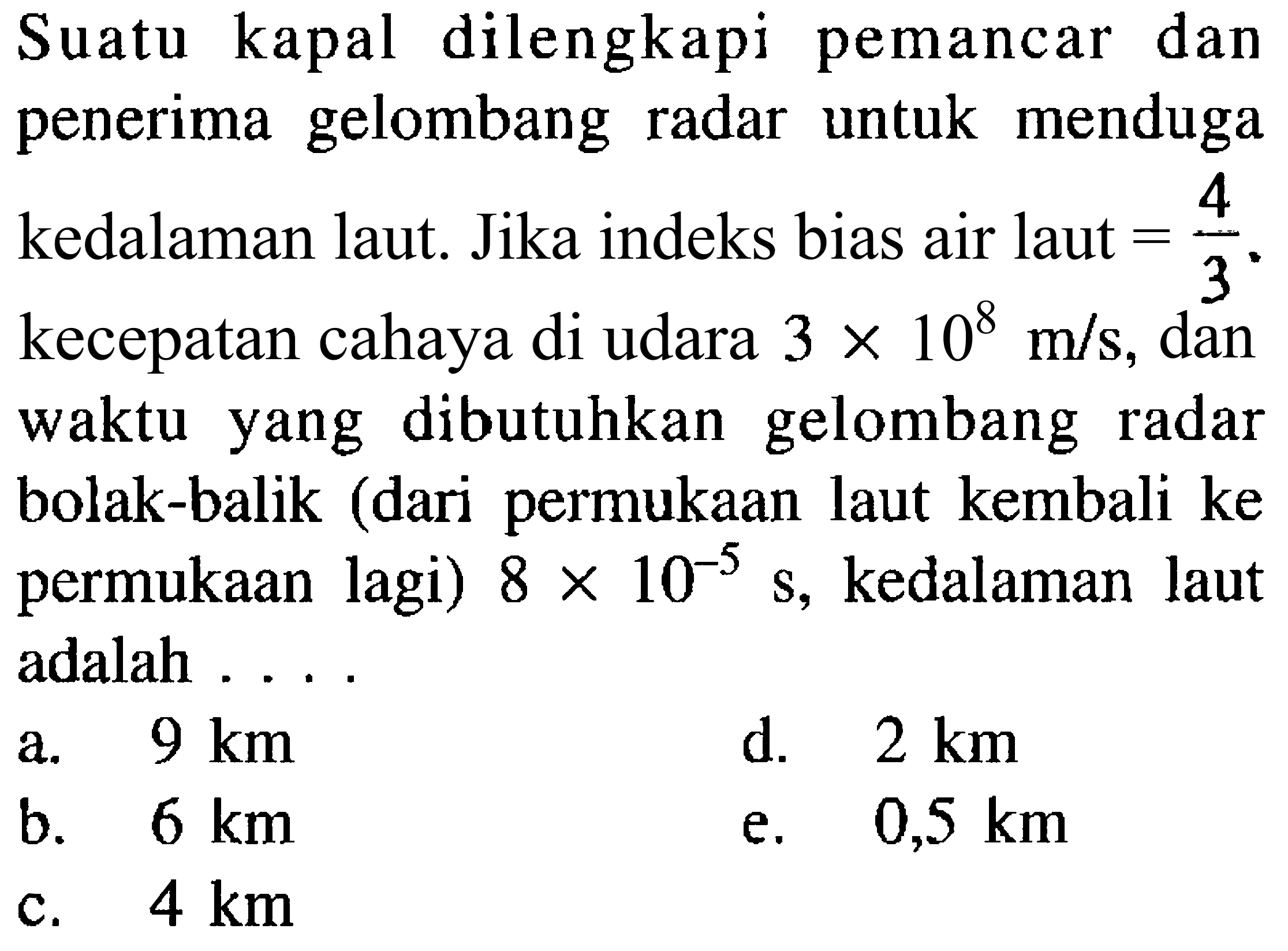 Suatu kapal dilengkapi pemancar dan penerima gelombang radar untuk menduga kedalaman laut. Jika indeks bias air laut  ={4}/{3} . kecepatan cahaya di udara  3 x 10^8 m / s , dan waktu yang dibutuhkan gelombang radar bolak-balik (dari permukaan laut kembali ke permukaan lagi)  8 x 10^(-5)s , kedalaman laut adalah ....
a.  9 km 
d.   2 km 
b.  6 km 
e.   0,5 km 
c.  4 km 