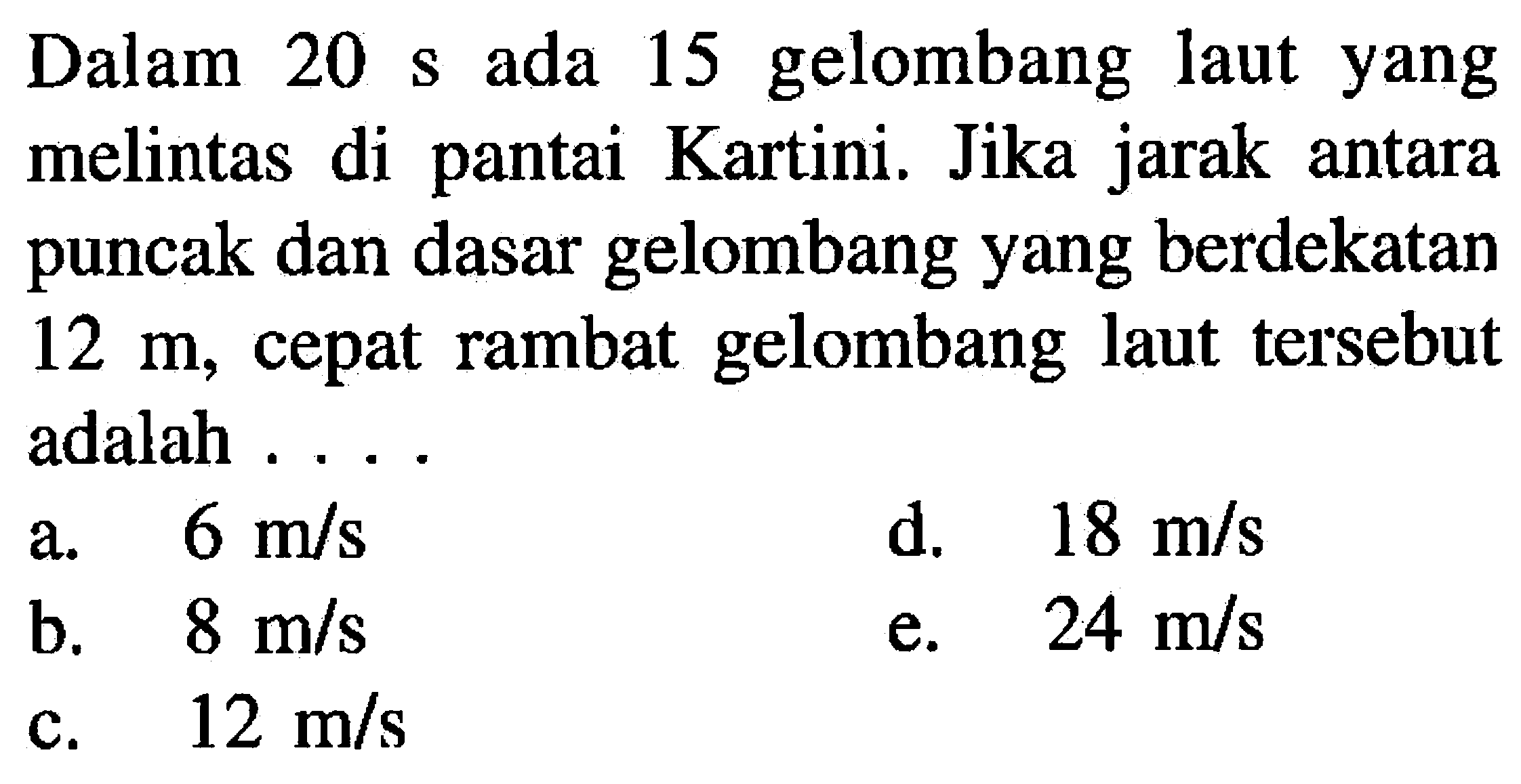 Dalam  20s  ada 15 gelombang laut yang melintas di pantai Kartini. Jika jarak antara puncak dan dasar gelombang yang berdekatan  12 m , cepat rambat gelombang laut tersebut adalah ....
a.  6 m / s 
d.   18 m / s 
b.  8 m / s 
e.  24 m / s 
c.  12 m / s 