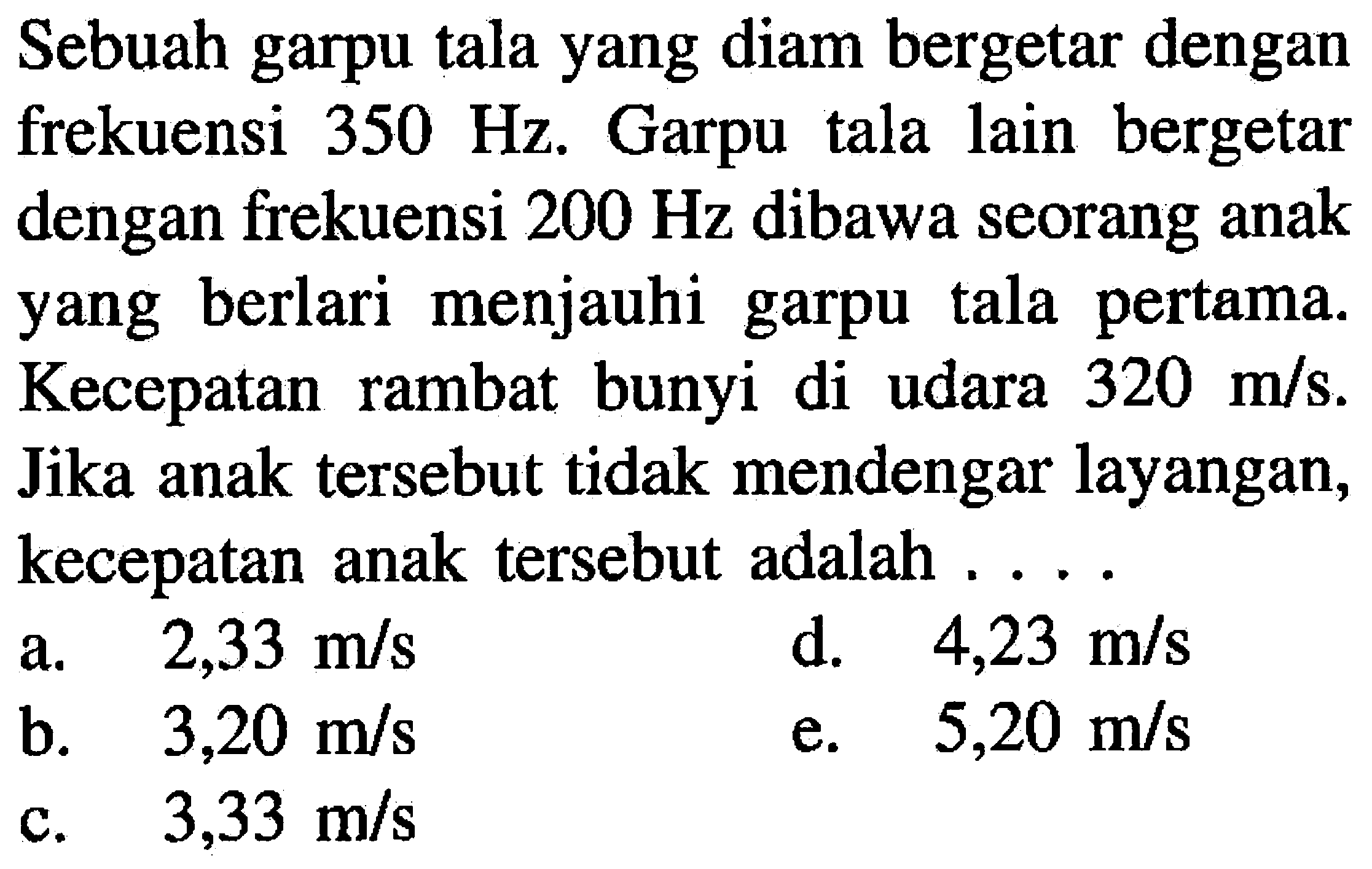 Sebuah garpu tala yang diam bergetar dengan frekuensi  350 Hz . Garpu tala lain bergetar dengan frekuensi  200 Hz  dibawa seorang anak yang berlari menjauhi garpu tala pertama. Kecepatan rambat bunyi di udara  320 m / s . Jika anak tersebut tidak mendengar layangan, kecepatan anak tersebut adalah ....
a.   2,33 m / s 
d.  4,23 m / s 
b.   3,20 m / s 
e.  5,20 m / s 
c.   3,33 m / s 