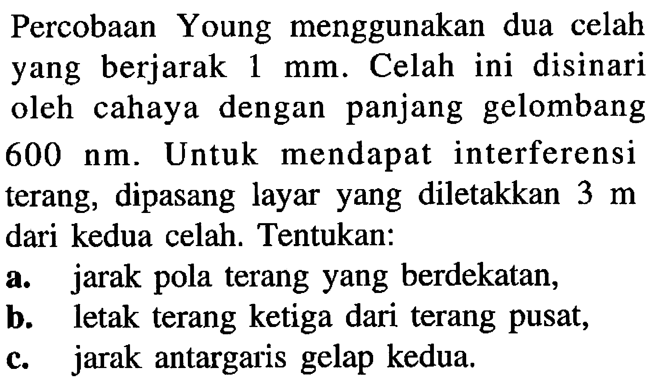 Percobaan Young menggunakan dua celah yang berjarak  1 ~mm . Celah ini disinari oleh cahaya dengan panjang gelombang  600 ~nm . Untuk mendapat interferensi terang, dipasang layar yang diletakkan  3 m  dari kedua celah. Tentukan:
a. jarak pola terang yang berdekatan,
b. letak terang ketiga dari terang pusat,
c. jarak antargaris gelap kedua.