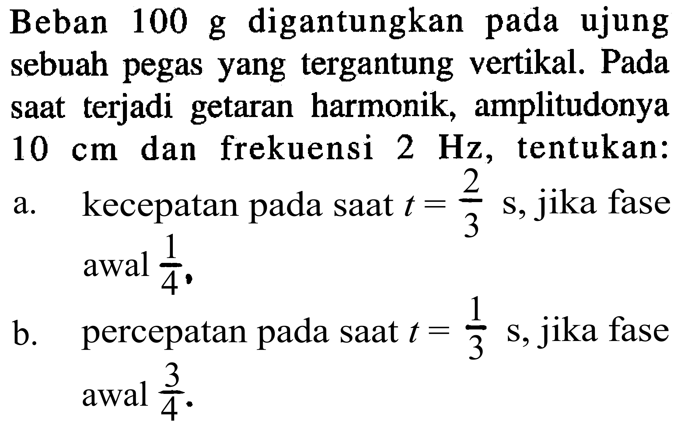 Beban  100 ~g  digantungkan pada ujung sebuah pegas yang tergantung vertikal. Pada saat terjadi getaran harmonik, amplitudonya  10 cm  dan frekuensi  2 Hz , tentukan:
a. kecepatan pada saat  t=(2)/(3) ~s , jika fase  awal (1)/(4) .
b. percepatan pada saat  t=(1)/(3) ~s, jika  fase awal  (3)/(4) .