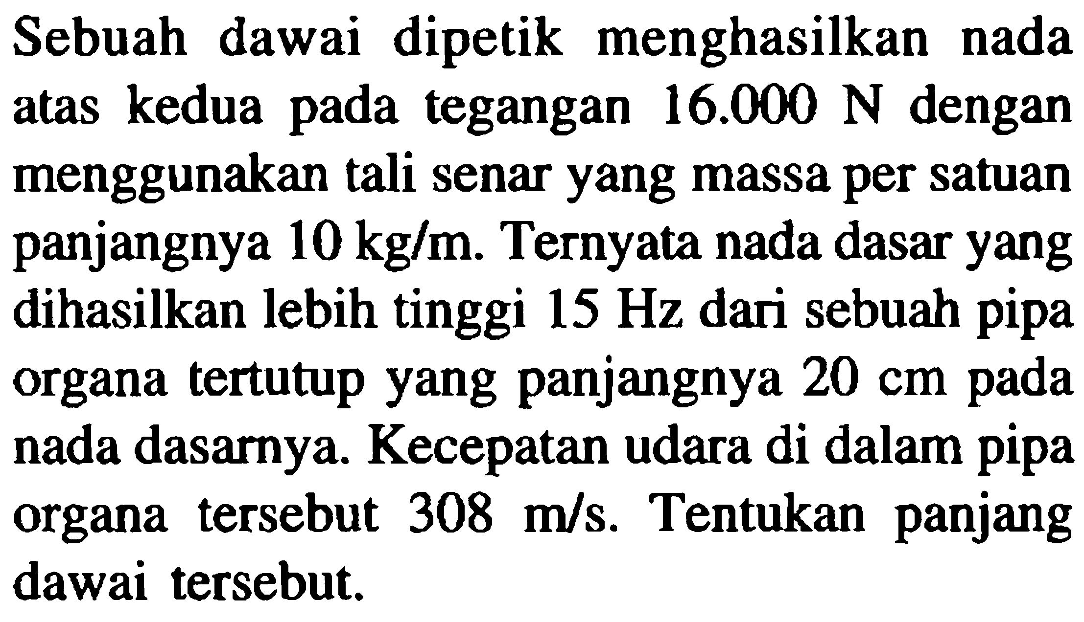 Sebuah dawai dipetik menghasilkan nada atas kedua pada tegangan  16.000 N  dengan menggunakan tali senar yang massa per satuan panjangnya  10 kg / m . Ternyata nada dasar yang dihasilkan lebih tinggi  15 Hz  dari sebuah pipa organa tertutup yang panjangnya  20 cm  pada nada dasarnya. Kecepatan udara di dalam pipa organa tersebut  308 m / s . Tentukan panjang dawai tersebut.