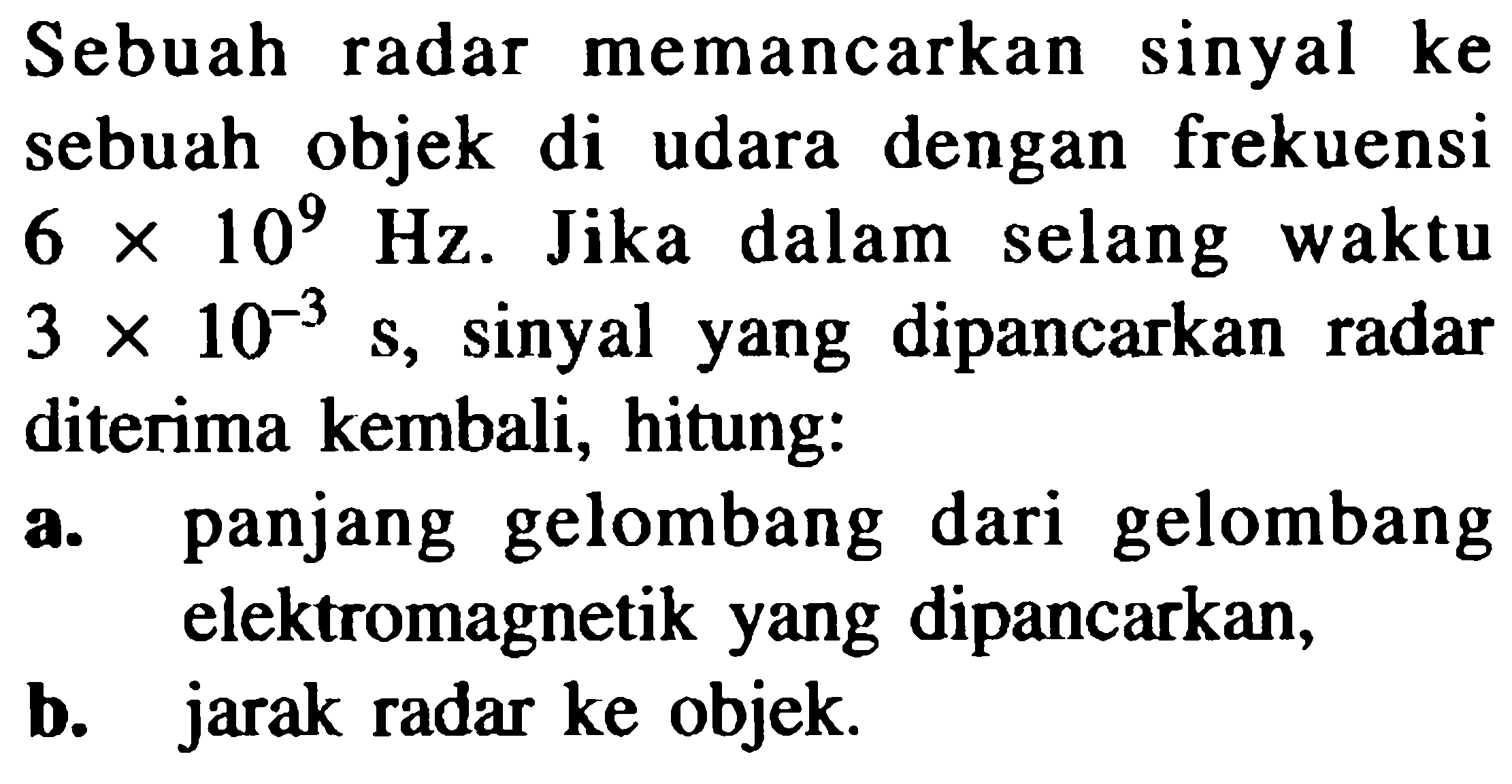 Sebuah radar memancarkan sinyal ke sebuah objek di udara dengan frekuensi  6 x 10^(9)  Hz. Jika dalam selang waktu  3 x 10^(-3)  s, sinyal yang dipancarkan radar diterima kembali, hitung:
a. panjang gelombang dari gelombang elektromagnetik yang dipancarkan,
b. jarak radar ke objek.