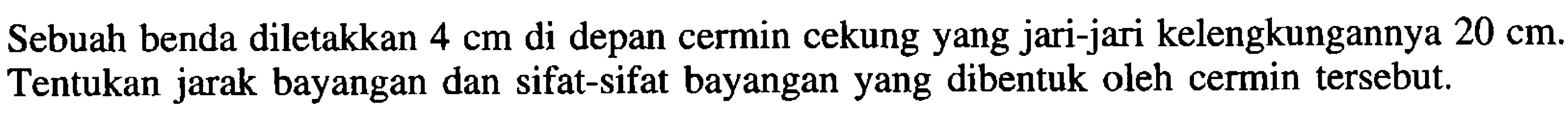 Sebuah benda diletakkan  4 cm  di depan cermin cekung yang jari-jari kelengkungannya  20 cm . Tentukan jarak bayangan dan sifat-sifat bayangan yang dibentuk oleh cermin tersebut.