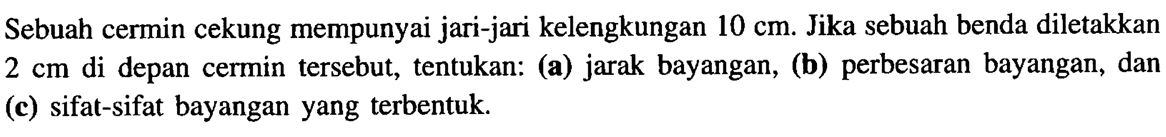 Sebuah cermin cekung mempunyai jari-jari kelengkungan  10 cm . Jika sebuah benda diletakkan  2 cm  di depan cermin tersebut, tentukan: (a) jarak bayangan, (b) perbesaran bayangan, dan (c) sifat-sifat bayangan yang terbentuk.