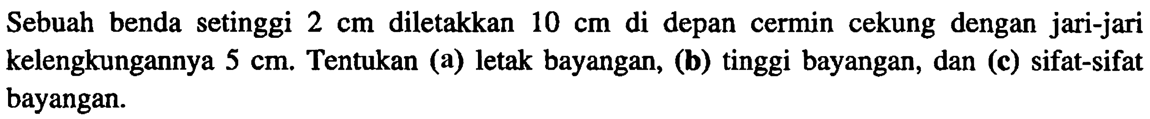 Sebuah benda setinggi  2 cm  diletakkan  10 cm  di depan cermin cekung dengan jari-jari kelengkungannya  5 cm . Tentukan (a) letak bayangan, (b) tinggi bayangan, dan (c) sifat-sifat bayangan.