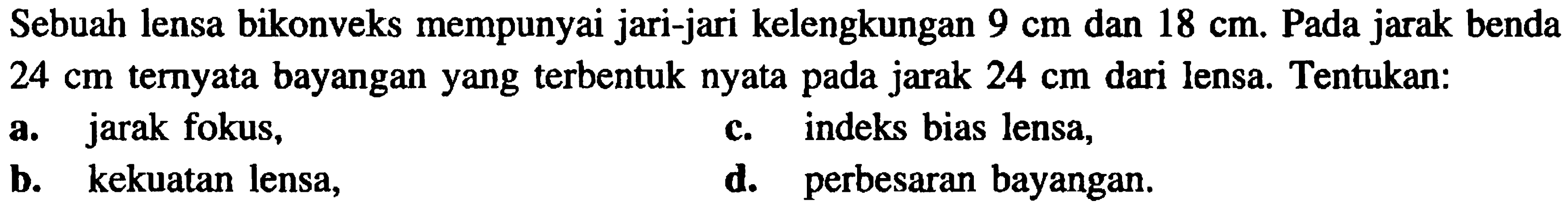 Sebuah lensa bikonveks mempunyai jari-jari kelengkungan  9 cm  dan  18 cm . Pada jarak benda  24 cm  ternyata bayangan yang terbentuk nyata pada jarak  24 cm  dari lensa. Tentukan:
a. jarak fokus,
c. indeks bias lensa,
b. kekuatan lensa,
d. perbesaran bayangan.