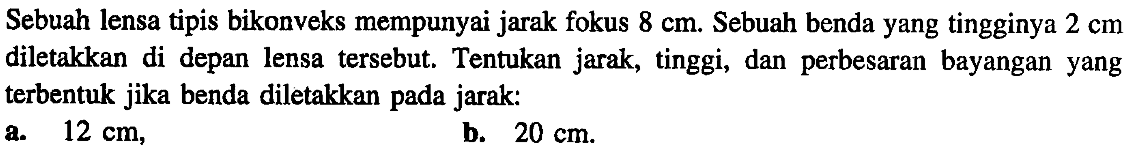 Sebuah lensa tipis bikonveks mempunyai jarak fokus  8 cm . Sebuah benda yang tingginya  2 cm  diletakkan di depan lensa tersebut. Tentukan jarak, tinggi, dan perbesaran bayangan yang terbentuk jika benda diletakkan pada jarak:
a.  12 cm ,
b.  20 cm .