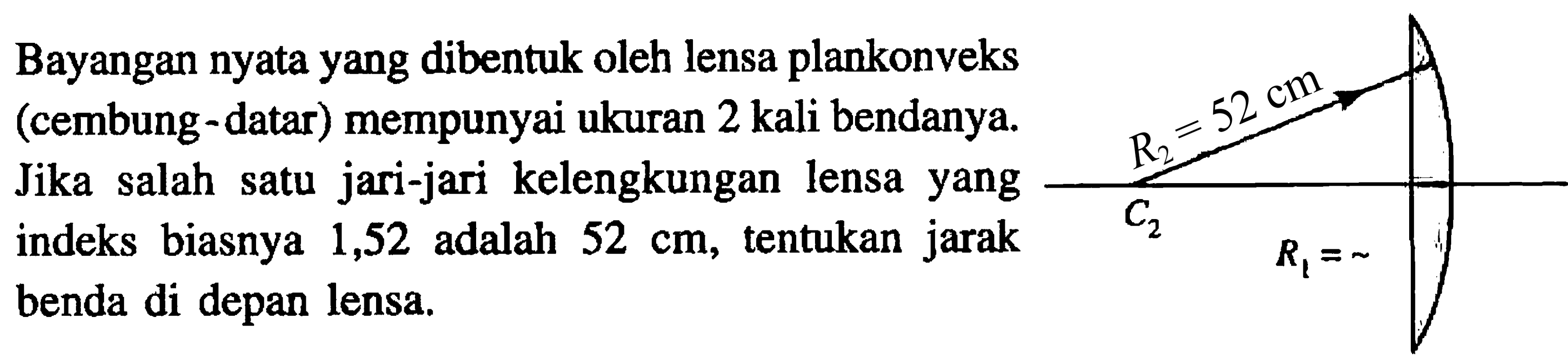 Bayangan nyata yang dibentuk oleh lensa plankonveks (cembung-datar) mempunyai ukuran 2 kali bendanya. Jika salah satu jari-jari kelengkungan lensa yang indeks biasnya 1,52 adalah  52 cm , tentukan jarak benda di depan lensa.