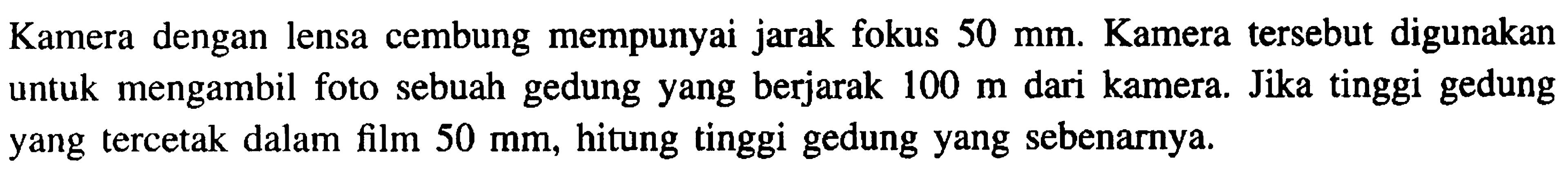 Kamera dengan lensa cembung mempunyai jarak fokus  50 ~mm . Kamera tersebut digunakan untuk mengambil foto sebuah gedung yang berjarak  100 m  dari kamera. Jika tinggi gedung yang tercetak dalam film  50 ~mm , hitung tinggi gedung yang sebenarnya.