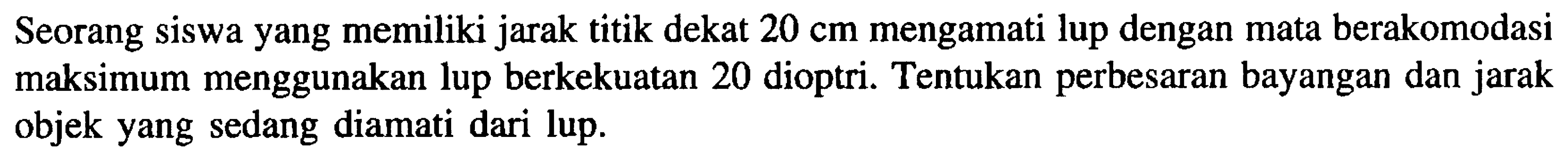 Seorang siswa yang memiliki jarak titik dekat  20 cm  mengamati lup dengan mata berakomodasi maksimum menggunakan lup berkekuatan 20 dioptri. Tentukan perbesaran bayangan dan jarak objek yang sedang diamati dari lup.