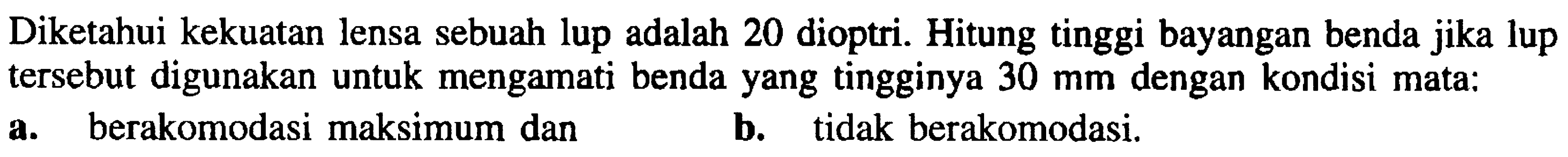 Diketahui kekuatan lensa sebuah lup adalah 20 dioptri. Hitung tinggi bayangan benda jika lup tersebut digunakan untuk mengamati benda yang tingginya  30 ~mm  dengan kondisi mata:
a. berakomodasi maksimum dan
b. tidak berakomodasi.