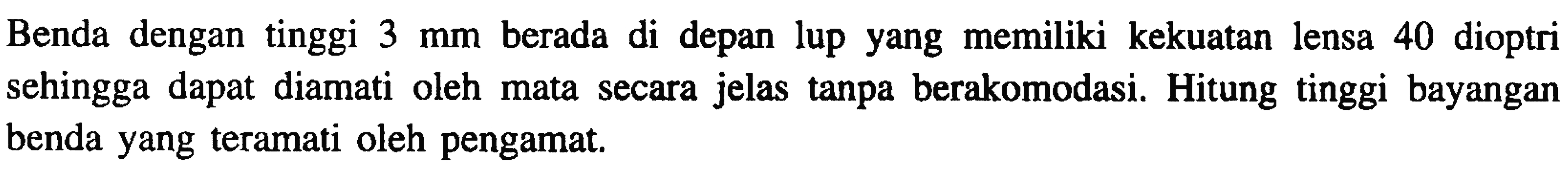 Benda dengan tinggi  3 ~mm  berada di depan lup yang memiliki kekuatan lensa 40 dioptri sehingga dapat diamati oleh mata secara jelas tanpa berakomodasi. Hitung tinggi bayangan benda yang teramati oleh pengamat.