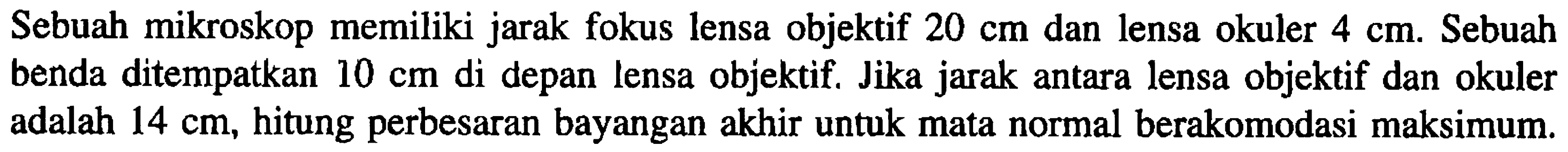 Sebuah mikroskop memiliki jarak fokus lensa objektif  20 cm  dan lensa okuler  4 cm . Sebuah benda ditempatkan  10 cm  di depan lensa objektif. Jika jarak antara lensa objektif dan okuler adalah  14 cm , hitung perbesaran bayangan akhir untuk mata normal berakomodasi maksimum.