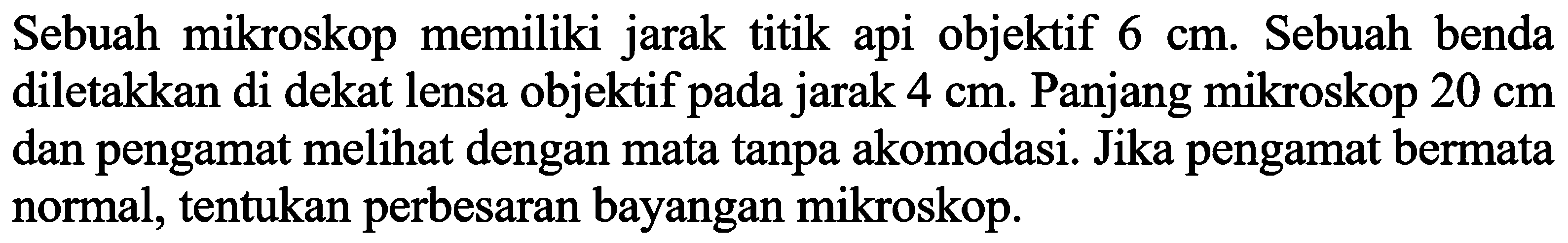 Sebuah mikroskop memiliki jarak titik api objektif  6 cm . Sebuah benda diletakkan di dekat lensa objektif pada jarak  4 cm . Panjang mikroskop  20 cm  dan pengamat melihat dengan mata tanpa akomodasi. Jika pengamat bermata normal, tentukan perbesaran bayangan mikroskop.