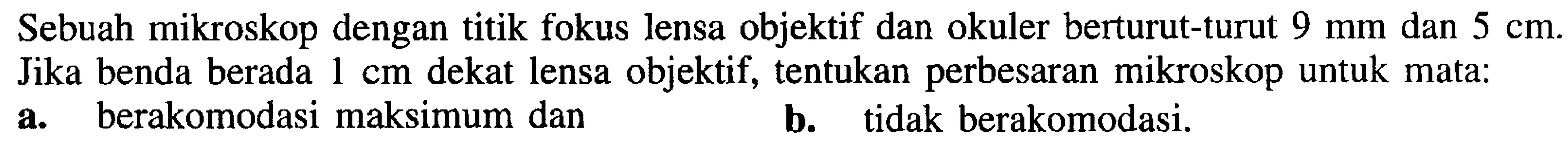 Sebuah mikroskop dengan titik fokus lensa objektif dan okuler berturut-turut  9 ~mm  dan  5 cm . Jika benda berada  1 cm  dekat lensa objektif, tentukan perbesaran mikroskop untuk mata:
a. berakomodasi maksimum dan
b. tidak berakomodasi.