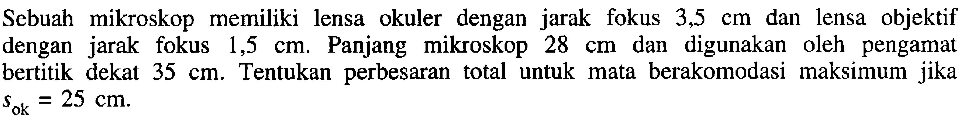 Sebuah mikroskop memiliki lensa okuler dengan jarak fokus  3,5 cm  dan lensa objektif dengan jarak fokus  1,5 cm . Panjang mikroskop  28 cm  dan digunakan oleh pengamat bertitik dekat  35 cm . Tentukan perbesaran total untuk mata berakomodasi maksimum jika  s_(ok)=25 cm .