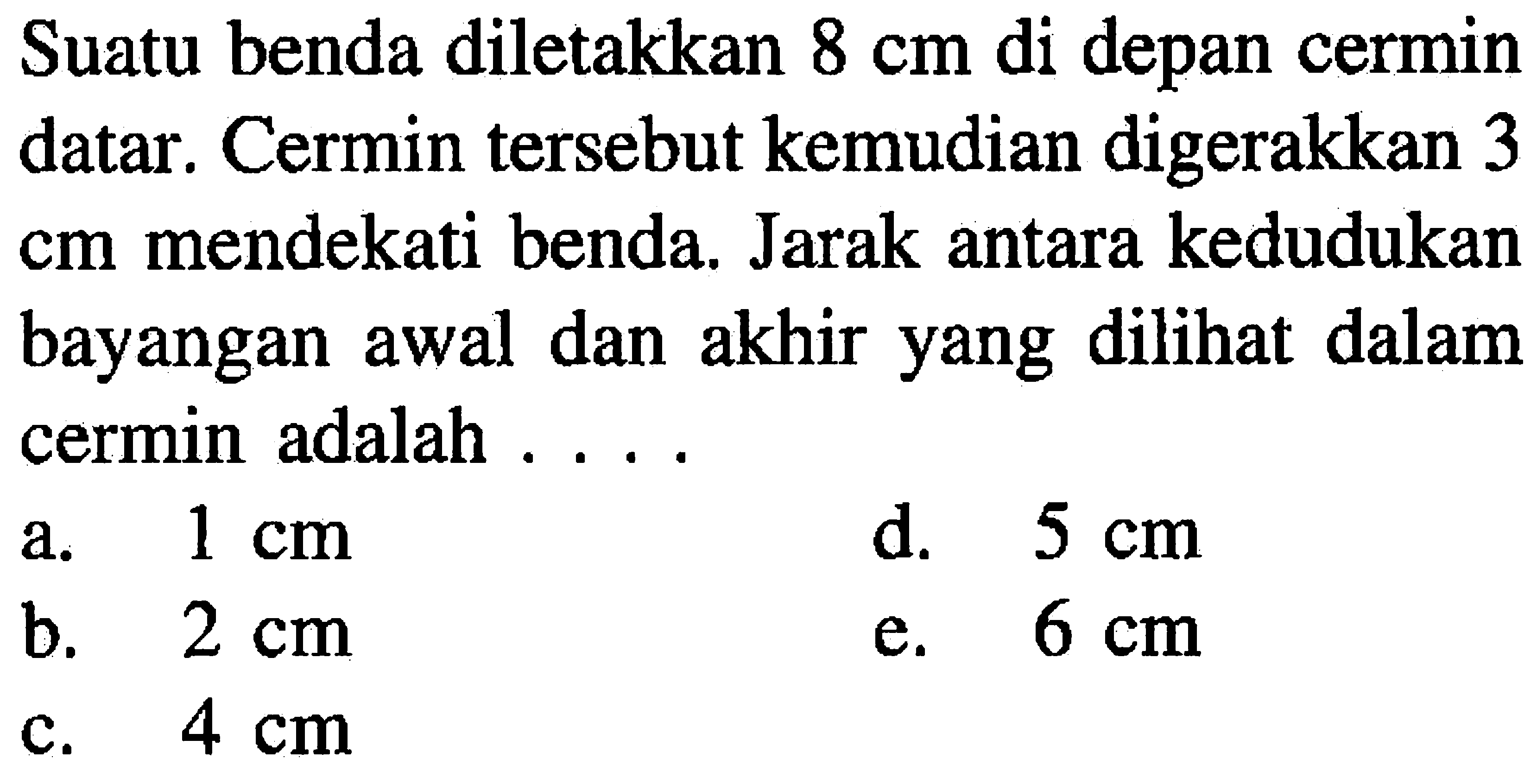 Suatu benda diletakkan  8 cm  di depan cermin datar. Cermin tersebut kemudian digerakkan 3  cm  mendekati benda. Jarak antara kedudukan bayangan awal dan akhir yang dilihat dalam cermin adalah ....
a.  1 cm 
d.  5 cm 
b.  2 cm 
e.  6 cm 
c.  4 cm 