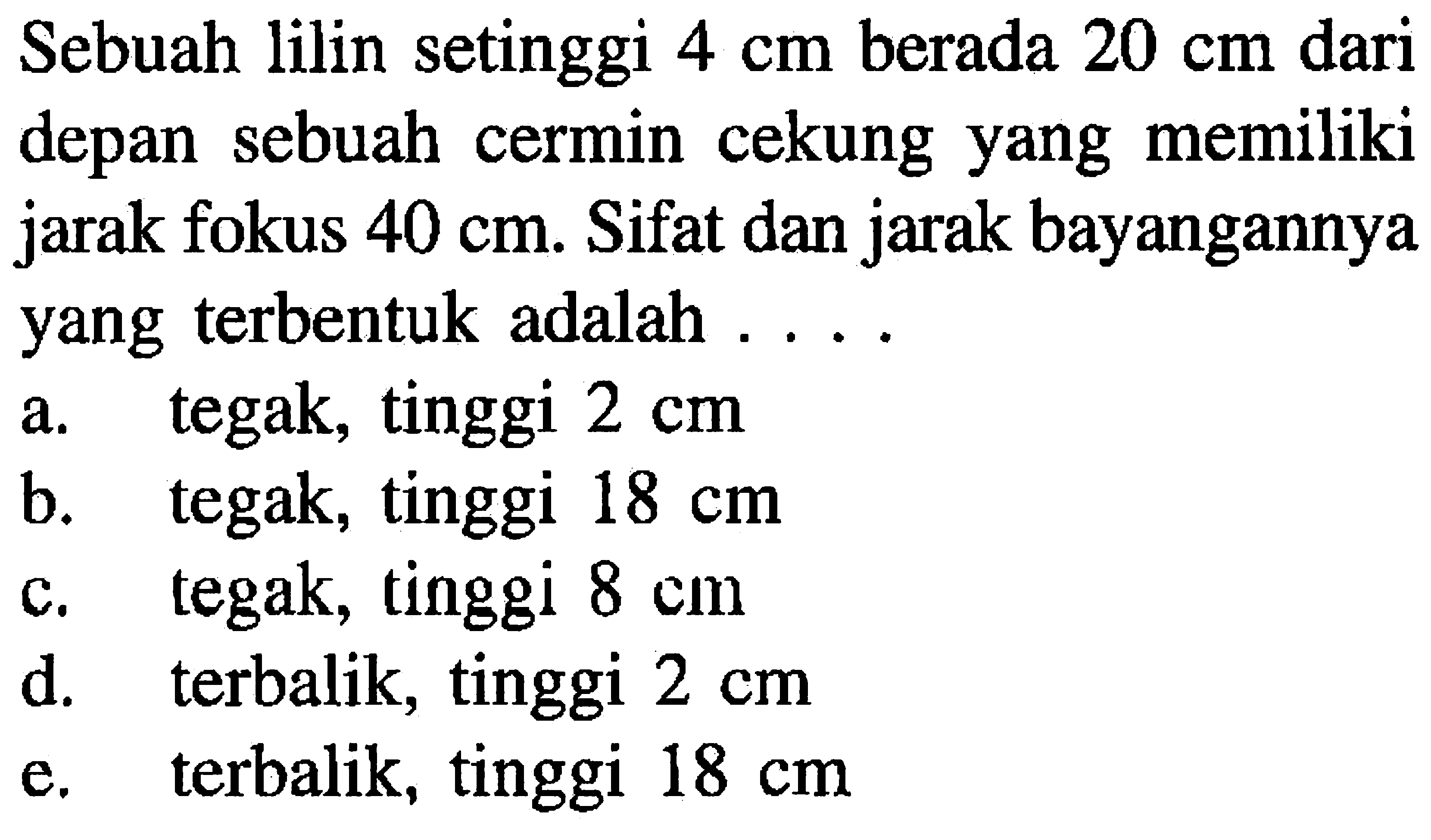 Sebuah lilin setinggi  4 cm  berada  20 cm  dari depan sebuah cermin cekung yang memiliki jarak fokus  40 cm . Sifat dan jarak bayangannya yang terbentuk adalah ....
a. tegak, tinggi  2 cm 
b. tegak, tinggi  18 cm 
c. tegak, tinggi  8 cm 
d. terbalik, tinggi  2 cm 
e. terbalik, tinggi  18 cm 