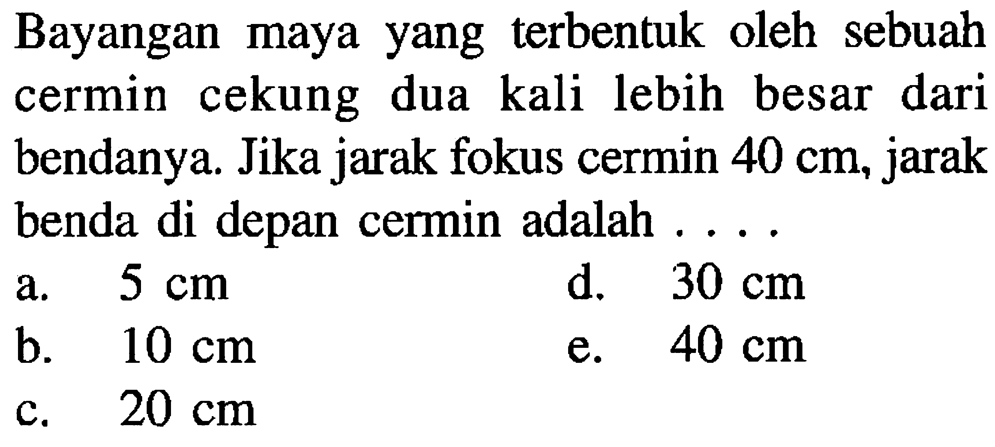 Bayangan maya yang terbentuk oleh sebuah cermin cekung dua kali lebih besar dari bendanya. Jika jarak fokus cermin  40 cm , jarak benda di depan cermin adalah ....
a.  5 cm 
d.  30 cm 
b.  10 cm 
e.  40 cm 
c.  20 cm 