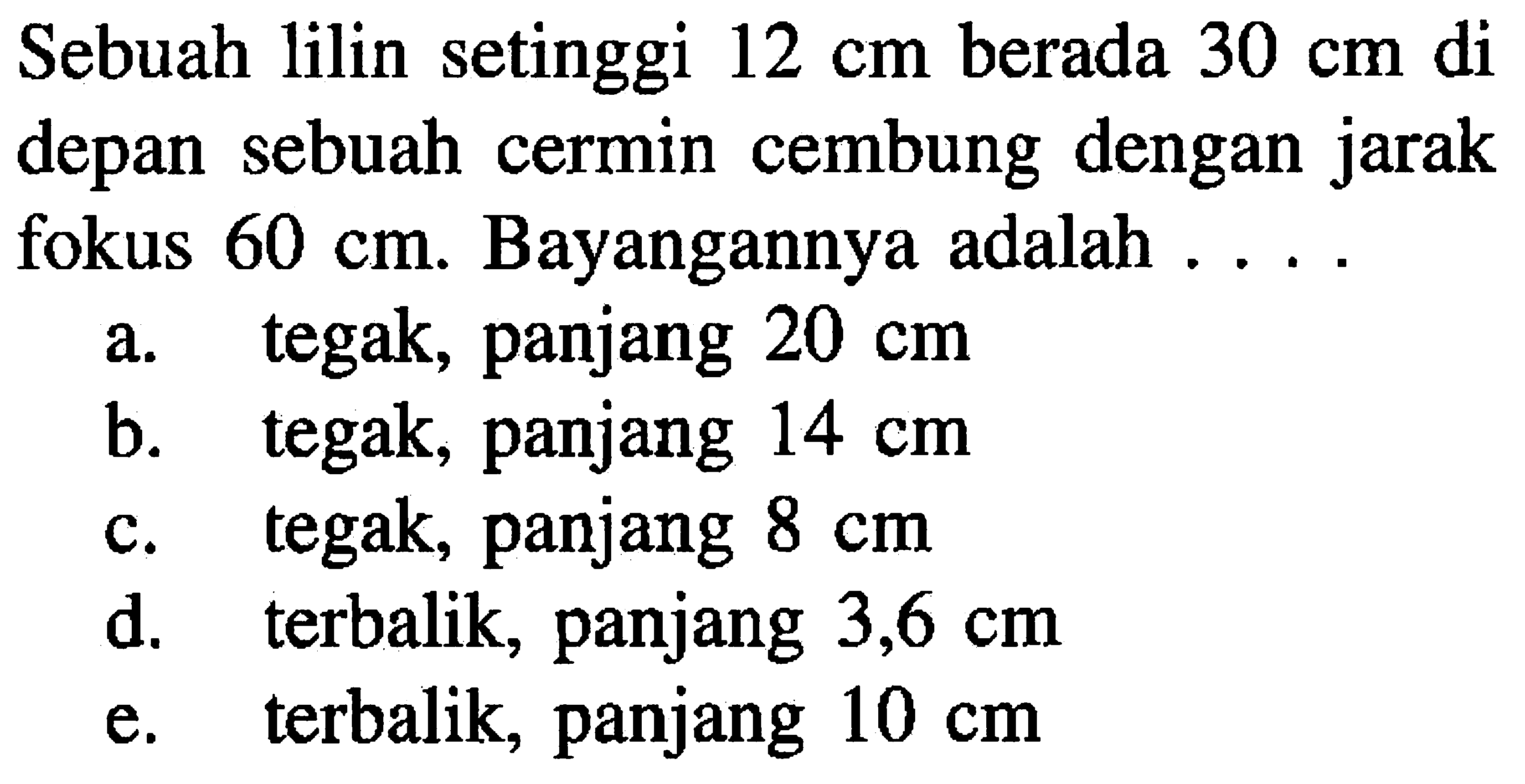 Sebuah lilin setinggi  12 cm  berada  30 cm  di depan sebuah cermin cembung dengan jarak fokus  60 cm . Bayangannya adalah ...
a. tegak, panjang  20 cm 
b. tegak, panjang  14 cm 
c. tegak, panjang  8 cm 
d. terbalik, panjang  3,6 cm 
e. terbalik, panjang  10 cm 