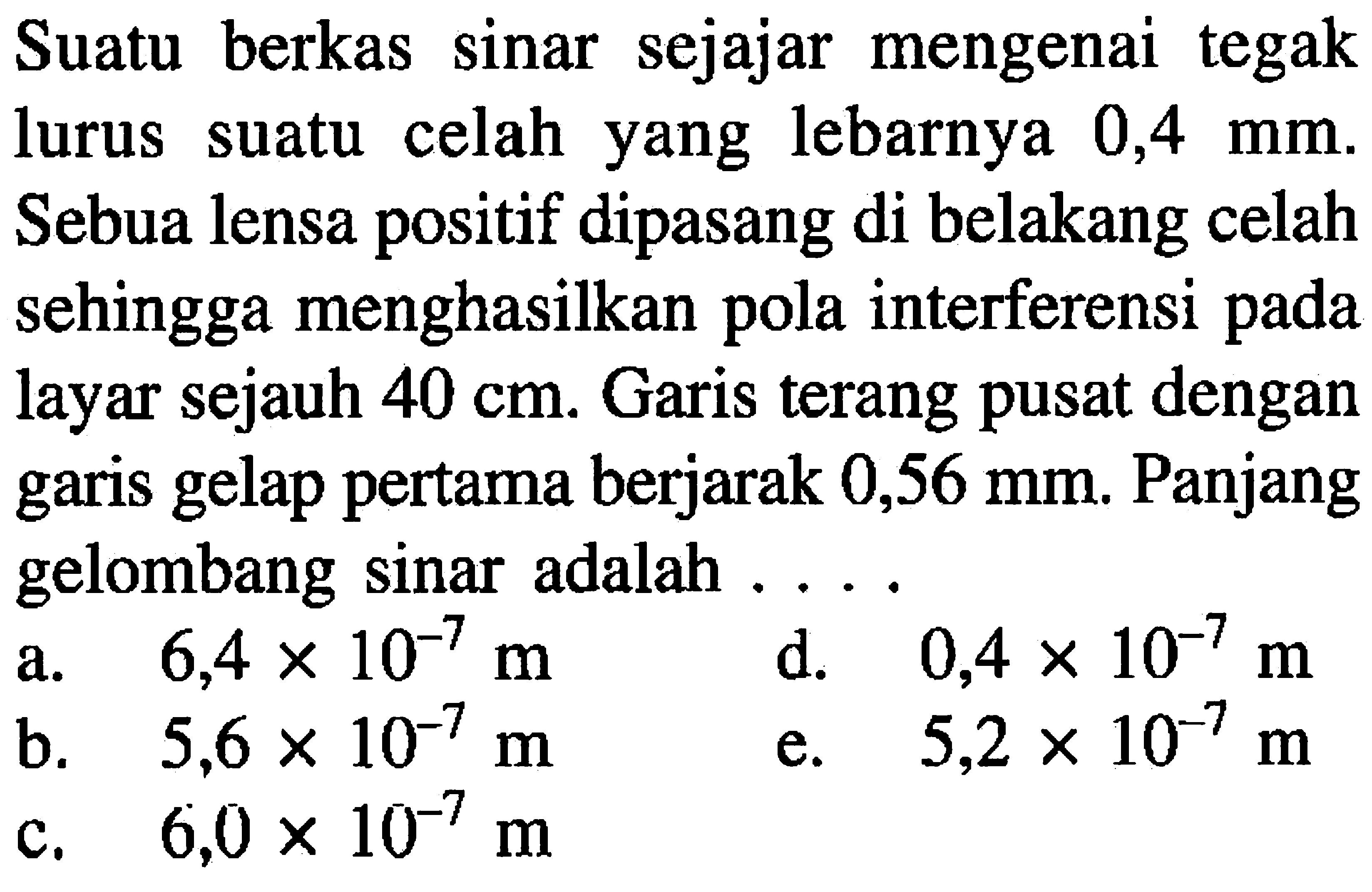 Suatu berkas sinar sejajar mengenai tegak lurus suatu celah yang lebarnya  0,4 ~mm . Sebua lensa positif dipasang di belakang celah sehingga menghasilkan pola interferensi pada layar sejauh  40 cm . Garis terang pusat dengan garis gelap pertama berjarak  0,56 ~mm . Panjang gelombang sinar adalah ....
a.  6,4 x 10^(-7) m 
b.  5,6 x 10^(-7) m 
d.   0,4 x 10^(-7) m 
c.   6,0 x 10^(-7) m 