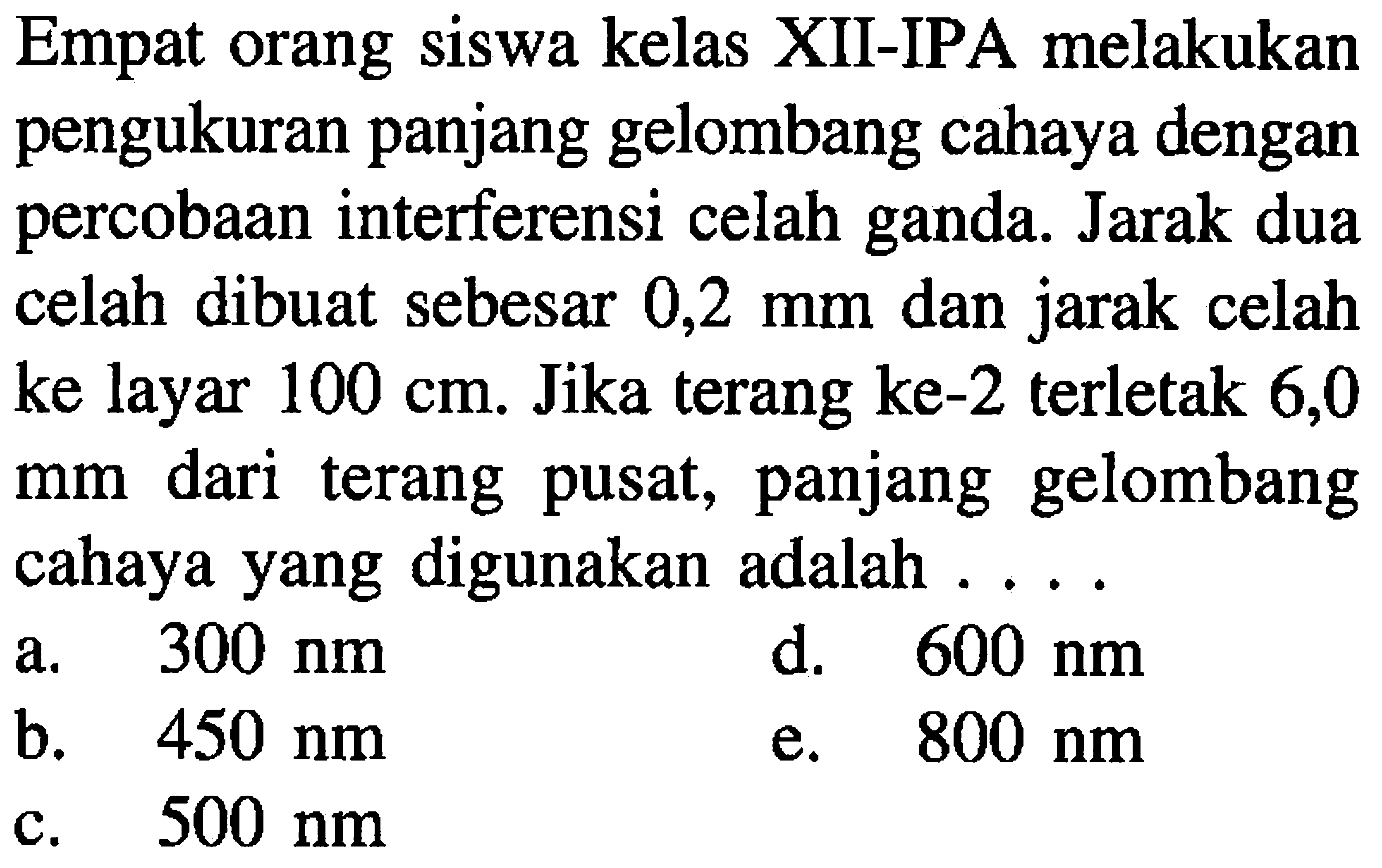 Empat orang siswa kelas XII-IPA melakukan pengukuran panjang gelombang cahaya dengan percobaan interferensi celah ganda. Jarak dua celah dibuat sebesar 0,2  mm  dan jarak celah ke layar  100 cm . Jika terang ke-2 terletak 6,0 mm dari terang pusat, panjang gelombang cahaya yang digunakan adalah .....
a.  300 ~nm 
d.  600 ~nm 
b.   450 ~nm 
e.  800 ~nm 
c.  500 ~nm 