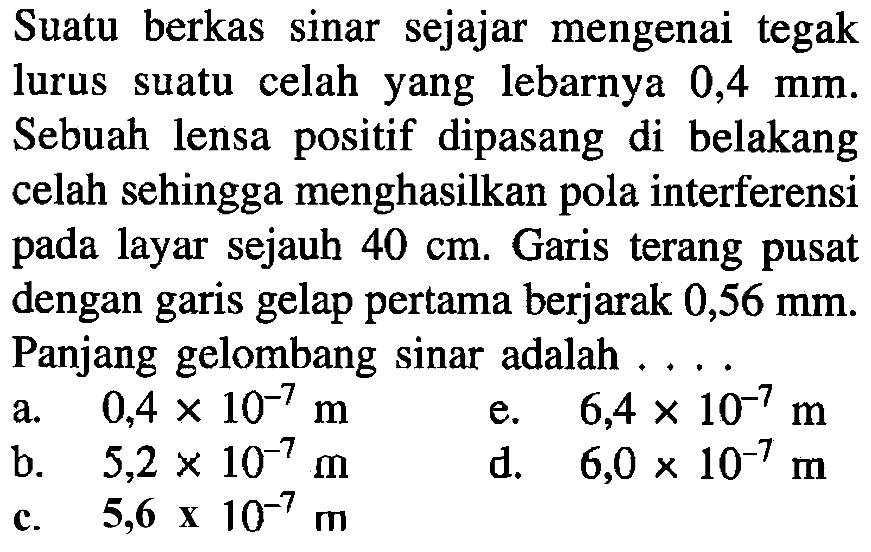 Suatu berkas sinar sejajar mengenai tegak lurus suatu celah yang lebarnya 0,4  mm . Sebuah lensa positif dipasang di belakang celah sehingga menghasilkan pola interferensi pada layar sejauh  40 cm . Garis terang pusat dengan garis gelap pertama berjarak 0,56  mm . Panjang gelombang sinar adalah ...
a.  0,4 x 10^(-7) m 
e.  6,4 x 10^(-7) m 
b.  5,2 x 10^(-7) m 
d.  6,0 x 10^(-7) m 