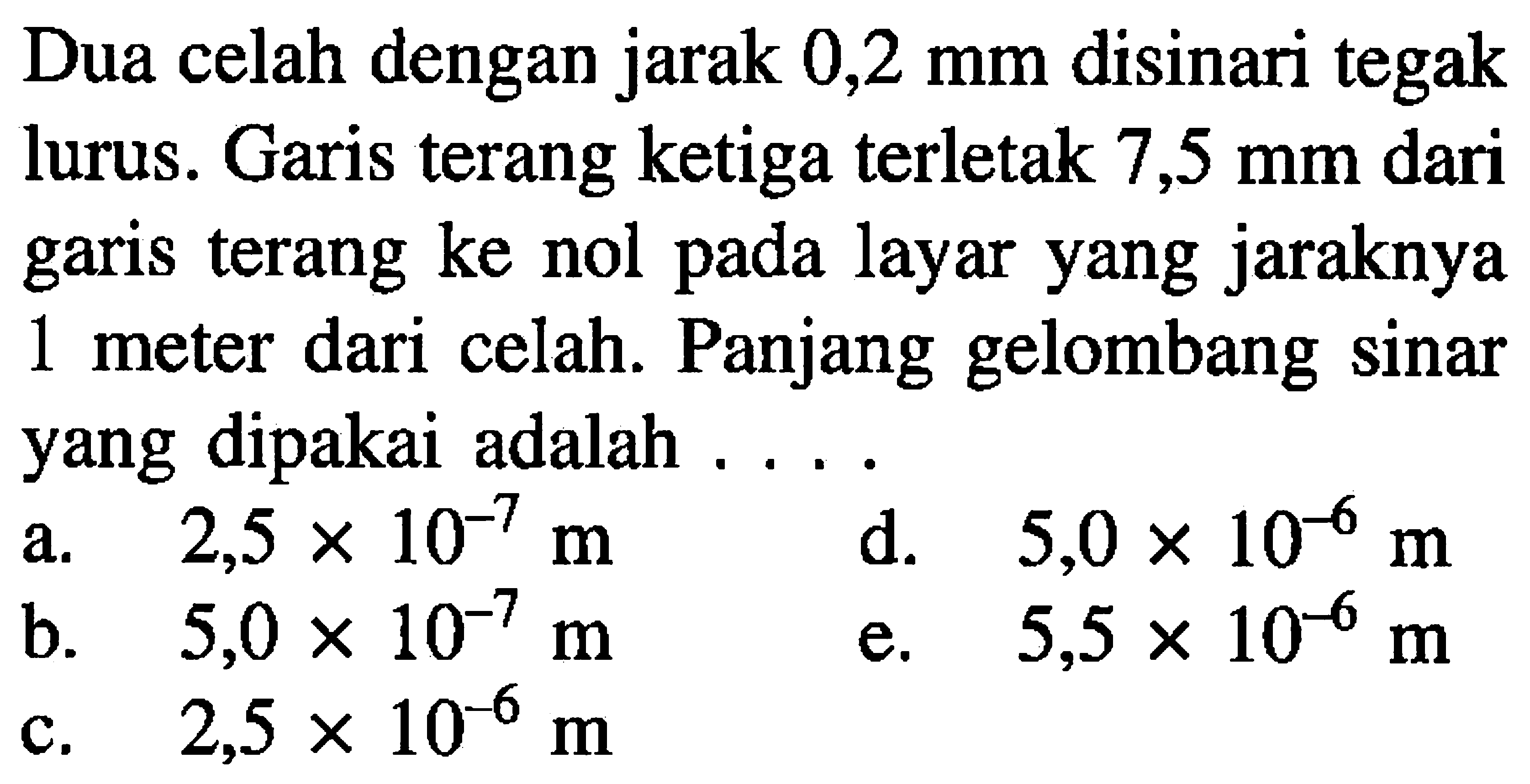 Dua celah dengan jarak  0,2 ~mm  disinari tegak lurus. Garis terang ketiga terletak  7,5 ~mm  dari garis terang ke nol pada layar yang jaraknya 1 meter dari celah. Panjang gelombang sinar yang dipakai adalah ....
a.  2,5 x 10^(-7) m 
d.  5,0 x 10^(-6) m 
b.   5,0 x 10^(-7) m 
e.  5,5 x 10^(-6) m 
c.  2,5 x 10^(-6) m 