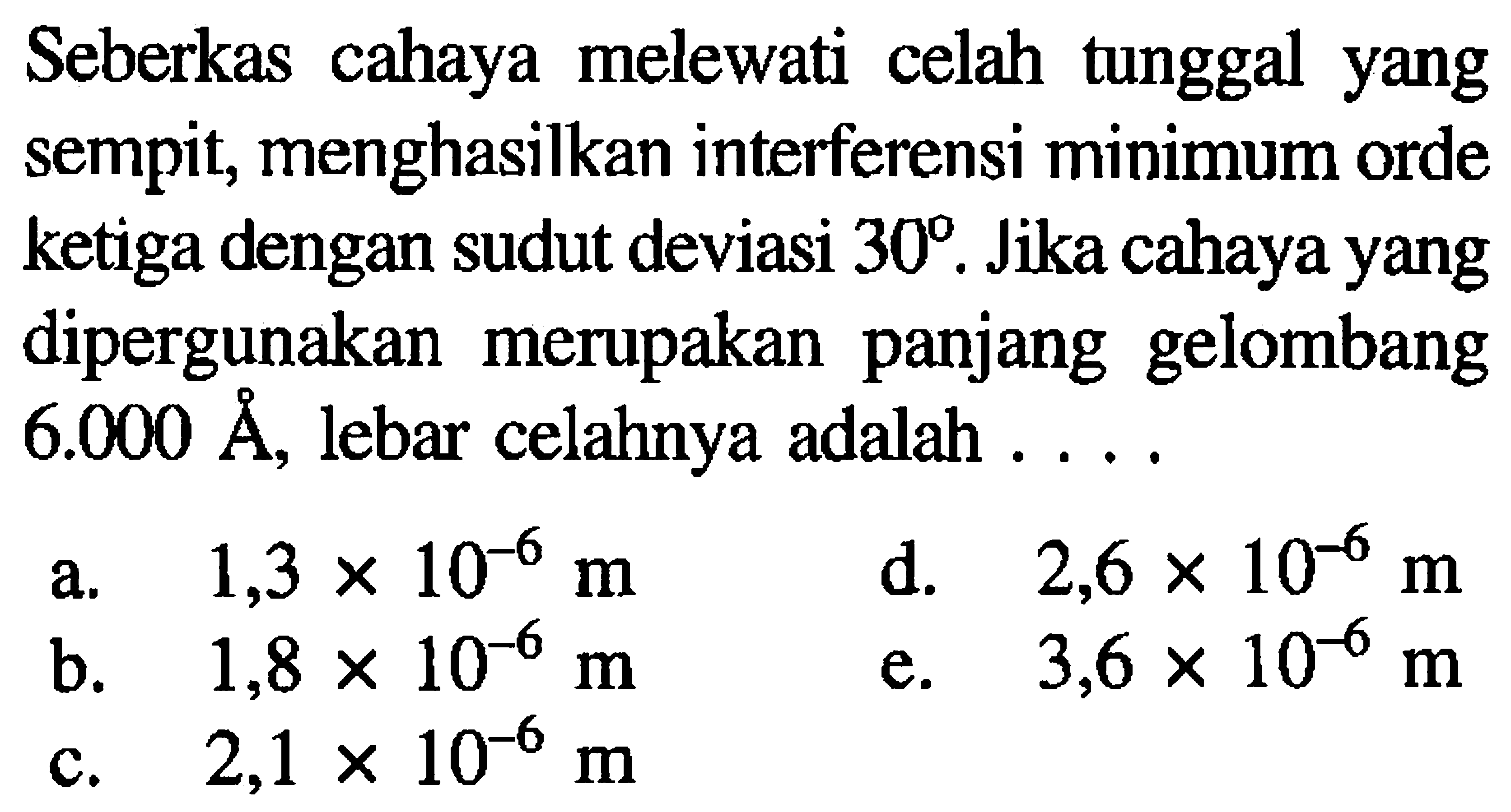 Seberkas cahaya melewati celah tunggal yang sempit, menghasilkan interferensi minimum orde ketiga dengan sudut deviasi  30 . Jika cahaya yang dipergunakan merupakan panjang gelombang  6.000 AA , lebar celahnya adalah .....
a.  1,3 x 10^(-6) m 
d.  2,6 x 10^(-6) m 
b.  1,8 x 10^(-6) m 
e.  3,6 x 10^(-6) m 
c.  2,1 x 10^(-6) m 