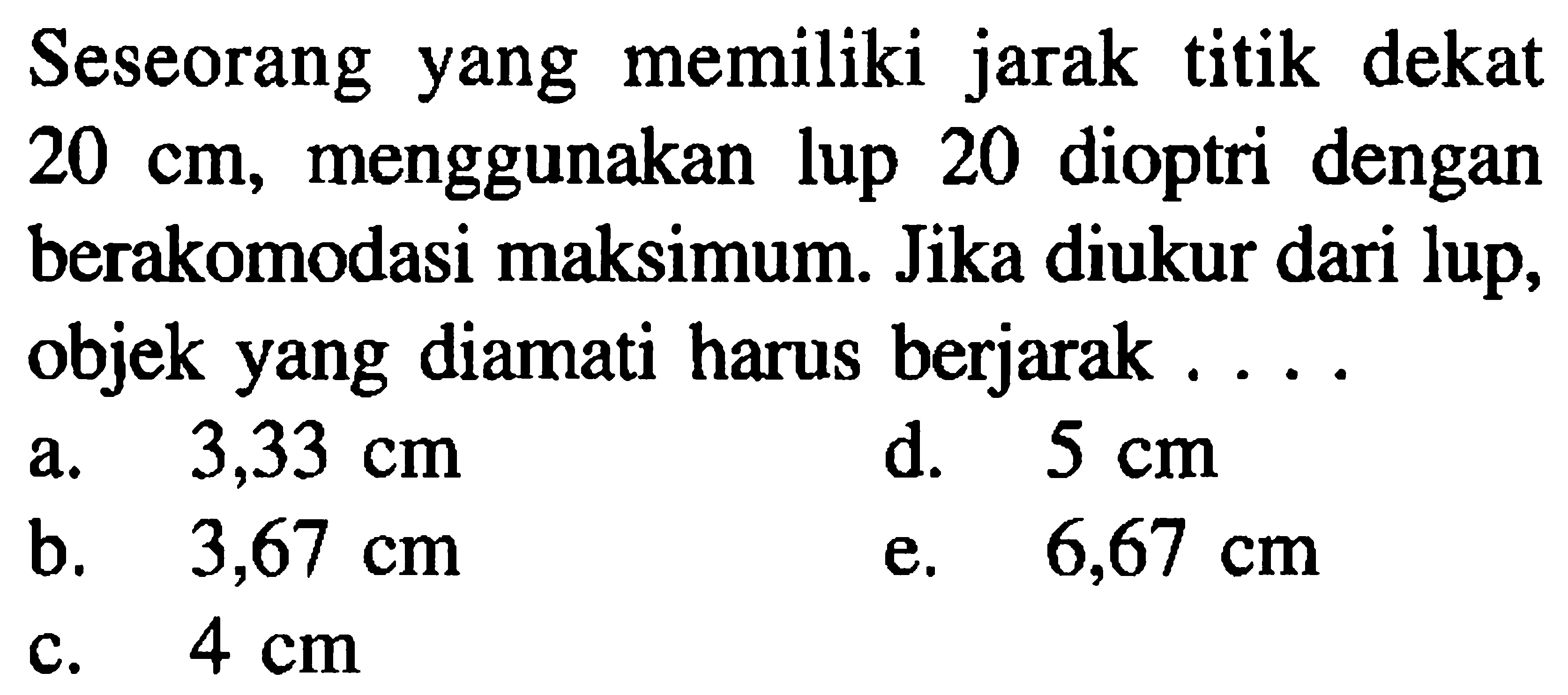 Seseorang yang memiliki jarak titik dekat  20 cm , menggunakan lup 20 dioptri dengan berakomodasi maksimum. Jika diukur dari lup, objek yang diamati harus berjarak ....
a.  3,33 cm 
d.  5 cm 
b.  3,67 cm 
e.  6,67 cm 
c.  4 cm 