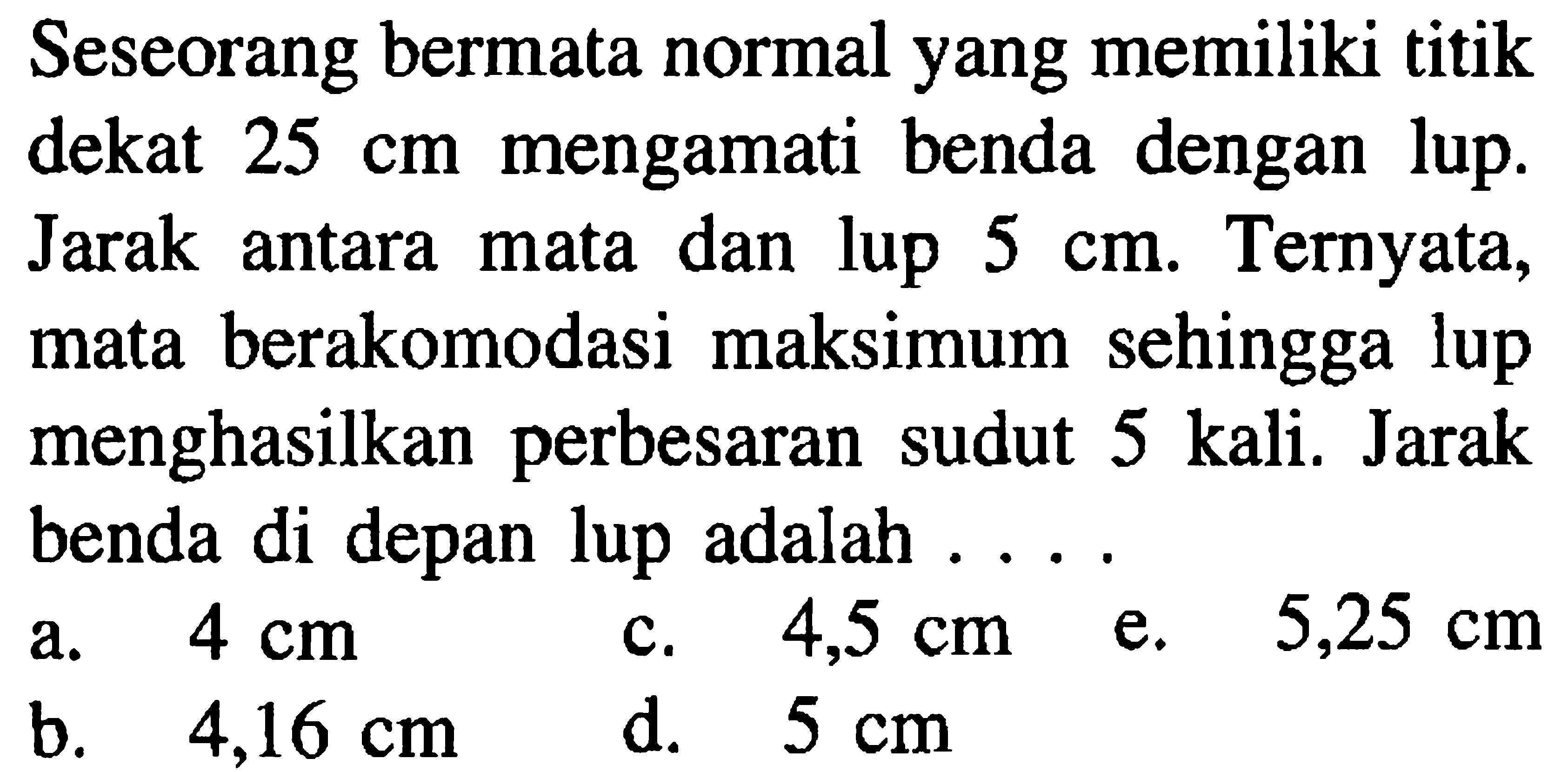 Seseorang bermata normal yang memiliki titik dekat  25 cm  mengamati benda dengan lup. Jarak antara mata dan lup  5 cm . Ternyata, mata berakomodasi maksimum sehingga lup menghasilkan perbesaran sudut 5 kali. Jarak benda di depan lup adalah ....
a.  4 cm   c.  4,5 cm  e.  5,25 cm 
b.  4,16 cm 
d.  5 cm 