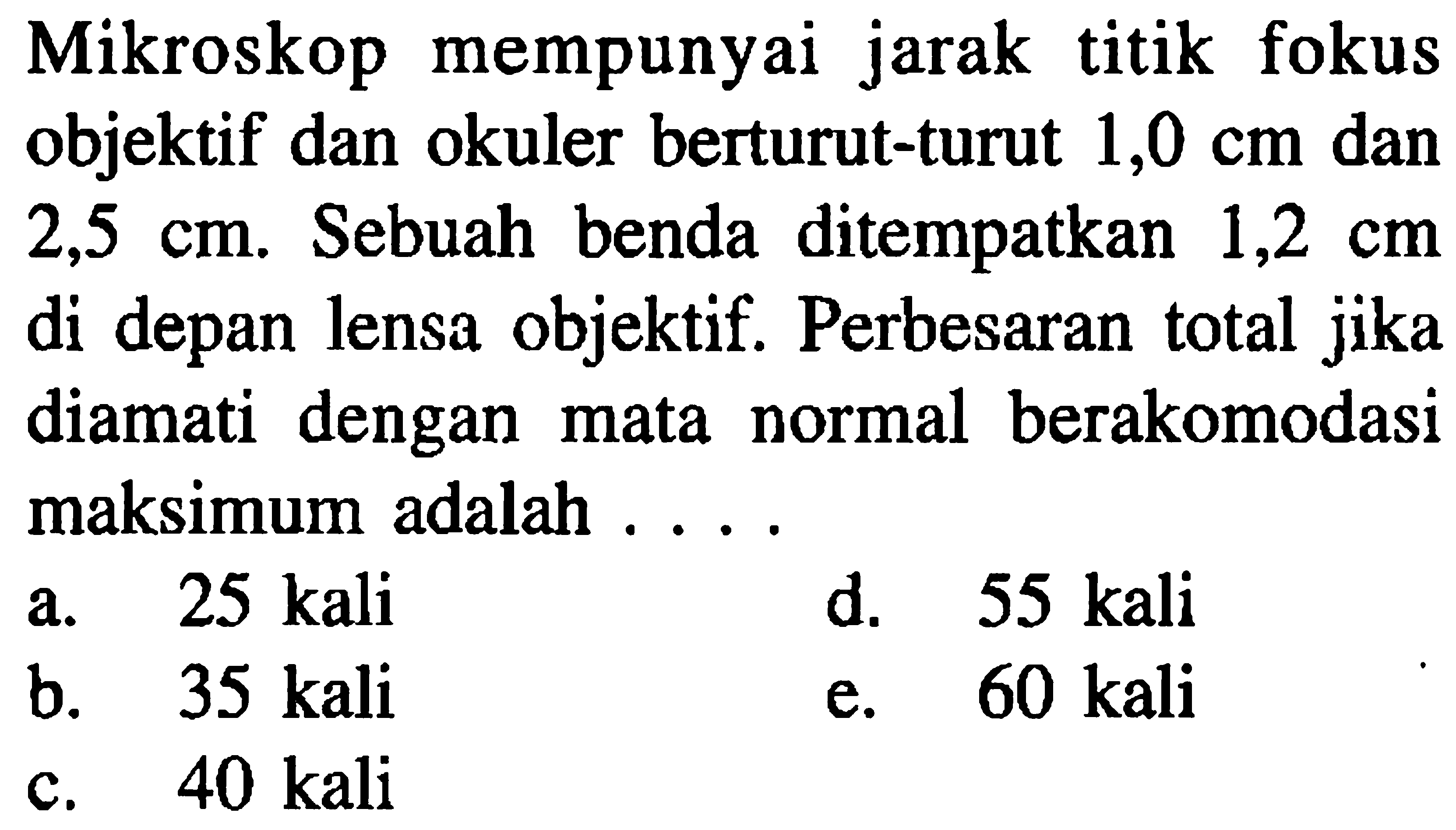 Mikroskop mempunyai jarak titik fokus objektif dan okuler berturut-turut  1,0 cm  dan  2,5 cm . Sebuah benda ditempatkan  1,2 cm  di depan lensa objektif. Perbesaran total jika diamati dengan mata normal berakomodasi maksimum adalah ....
a.  25 kali 
d. 55 kali
b.   35  kali
e. 60 kali
c.  40 kali 