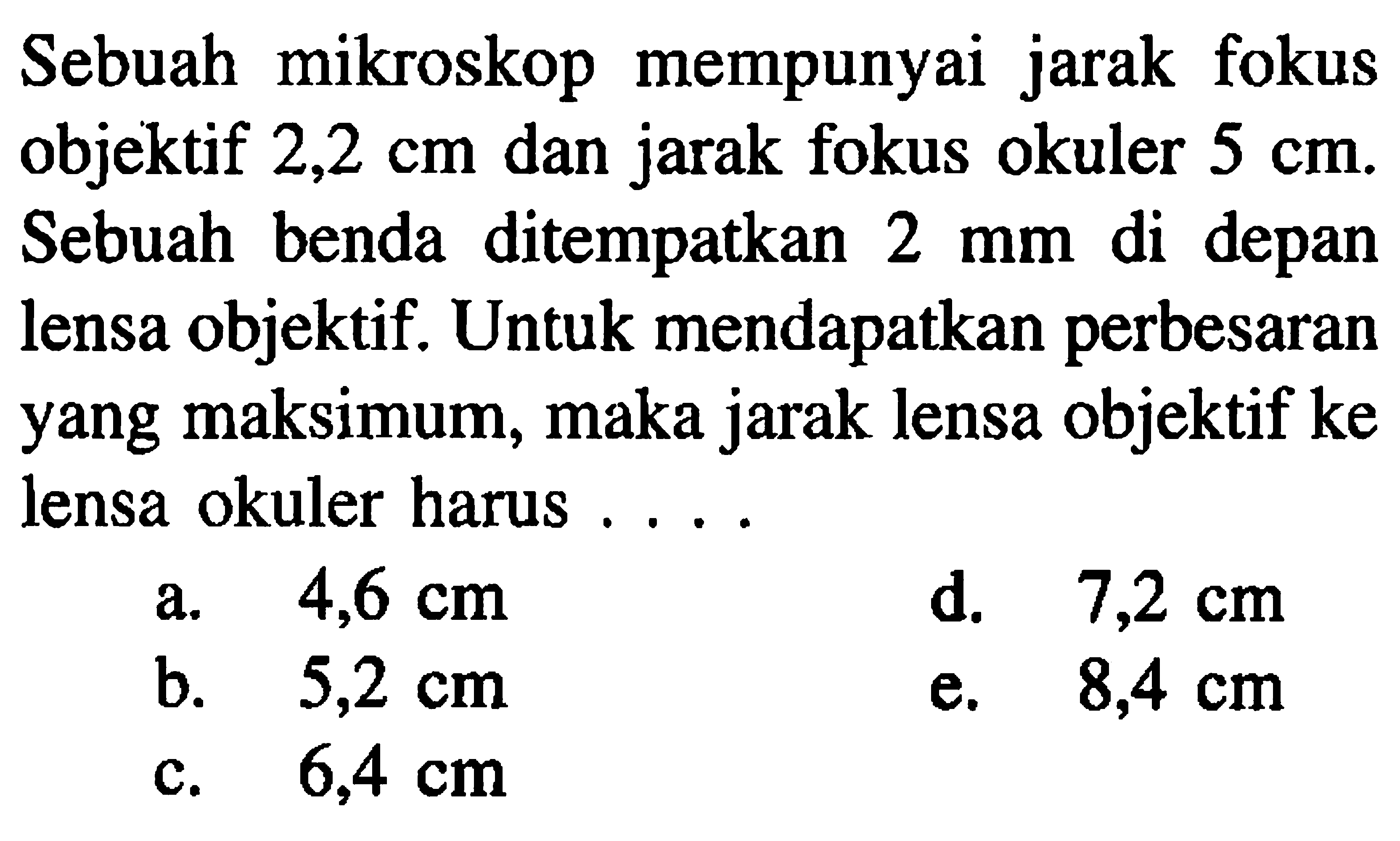 Sebuah mikroskop mempunyai jarak fokus objektif  2,2 cm  dan jarak fokus okuler  5 cm . Sebuah benda ditempatkan  2 ~mm  di depan lensa objektif. Untuk mendapatkan perbesaran yang maksimum, maka jarak lensa objektif ke lensa okuler harus ....
a.  4,6 cm 
d.  7,2 cm 
b.  5,2 cm 
e.  8,4 cm 
c.  6,4 cm 