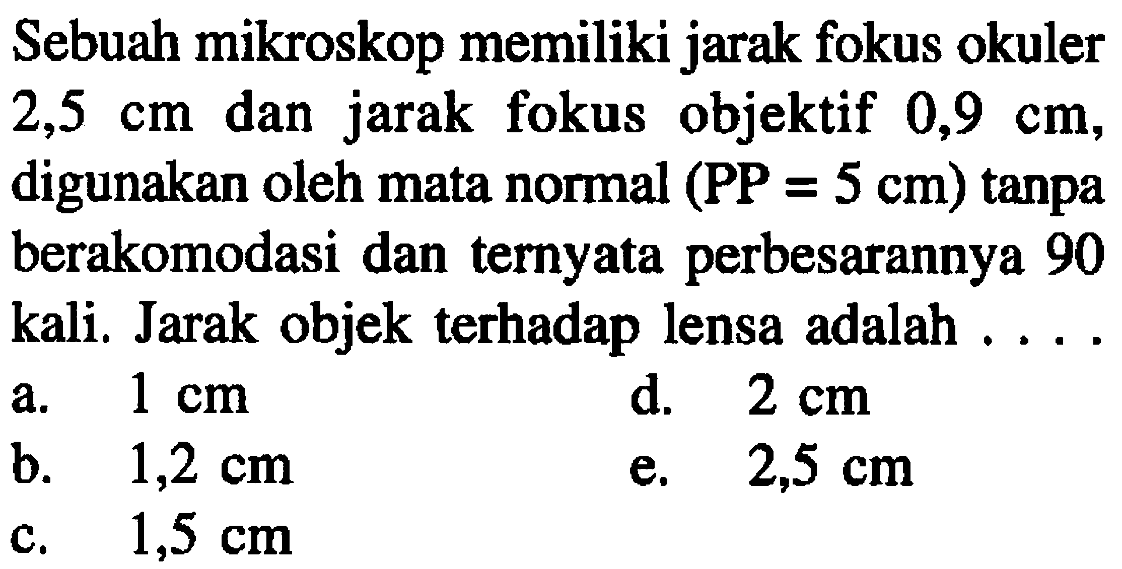 Sebuah mikroskop memiliki jarak fokus okuler  2,5 cm  dan jarak fokus objektif  0,9 cm , digunakan oleh mata normal  (P P=5 cm)  tanpa berakomodasi dan ternyata perbesarannya 90 kali. Jarak objek terhadap lensa adalah ....
a.  1 cm 
d.  2 cm 
b.   1,2 cm 
e.  2,5 cm 
c.   1,5 cm 