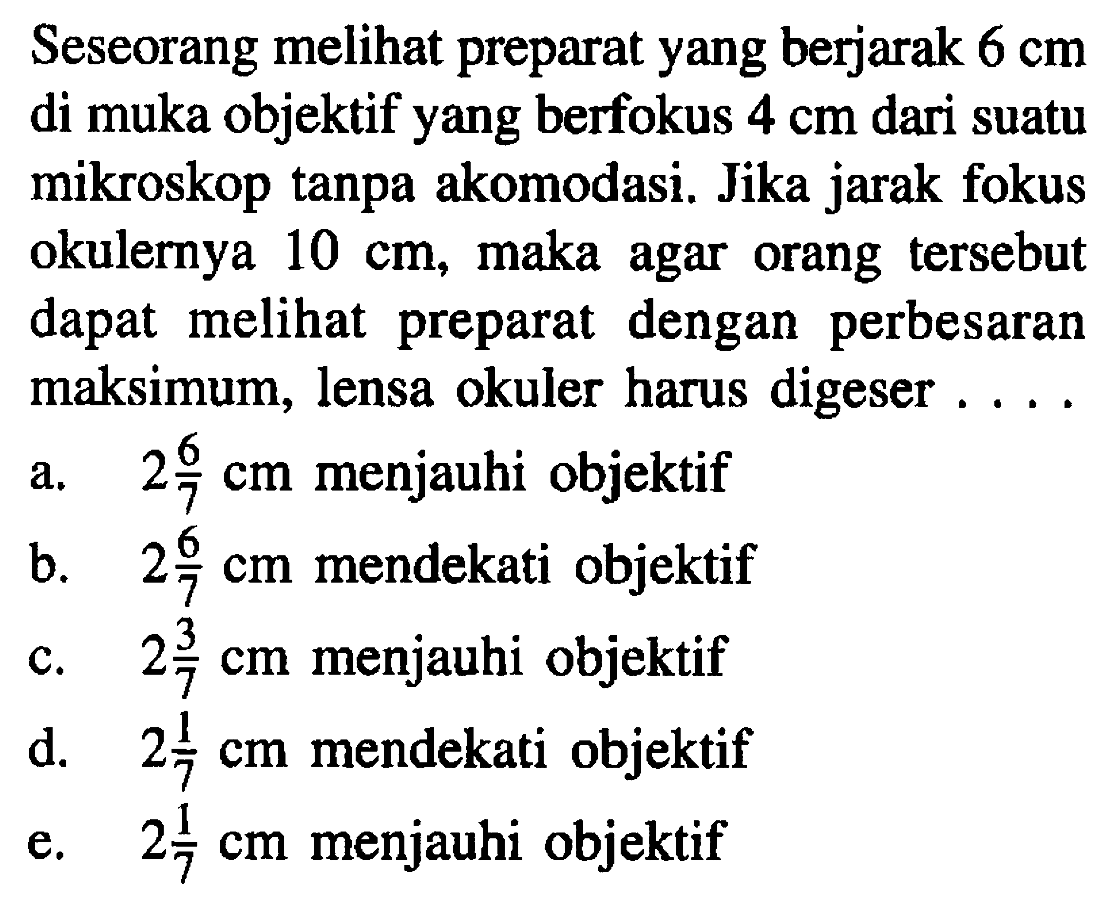 Seseorang melihat preparat yang berjarak  6 cm  di muka objektif yang berfokus  4 cm  dari suatu mikroskop tanpa akomodasi. Jika jarak fokus okulernya  10 cm , maka agar orang tersebut dapat melihat preparat dengan perbesaran maksimum, lensa okuler harus digeser ...
a.  2 (6)/(7) cm  menjauhi objektif
b.  2 (6)/(7) cm  mendekati objektif
c.  2 (3)/(7) cm  menjauhi objektif
d.  2 (1)/(7) cm  mendekati objektif
e.  2 (1)/(7) cm  menjauhi objektif