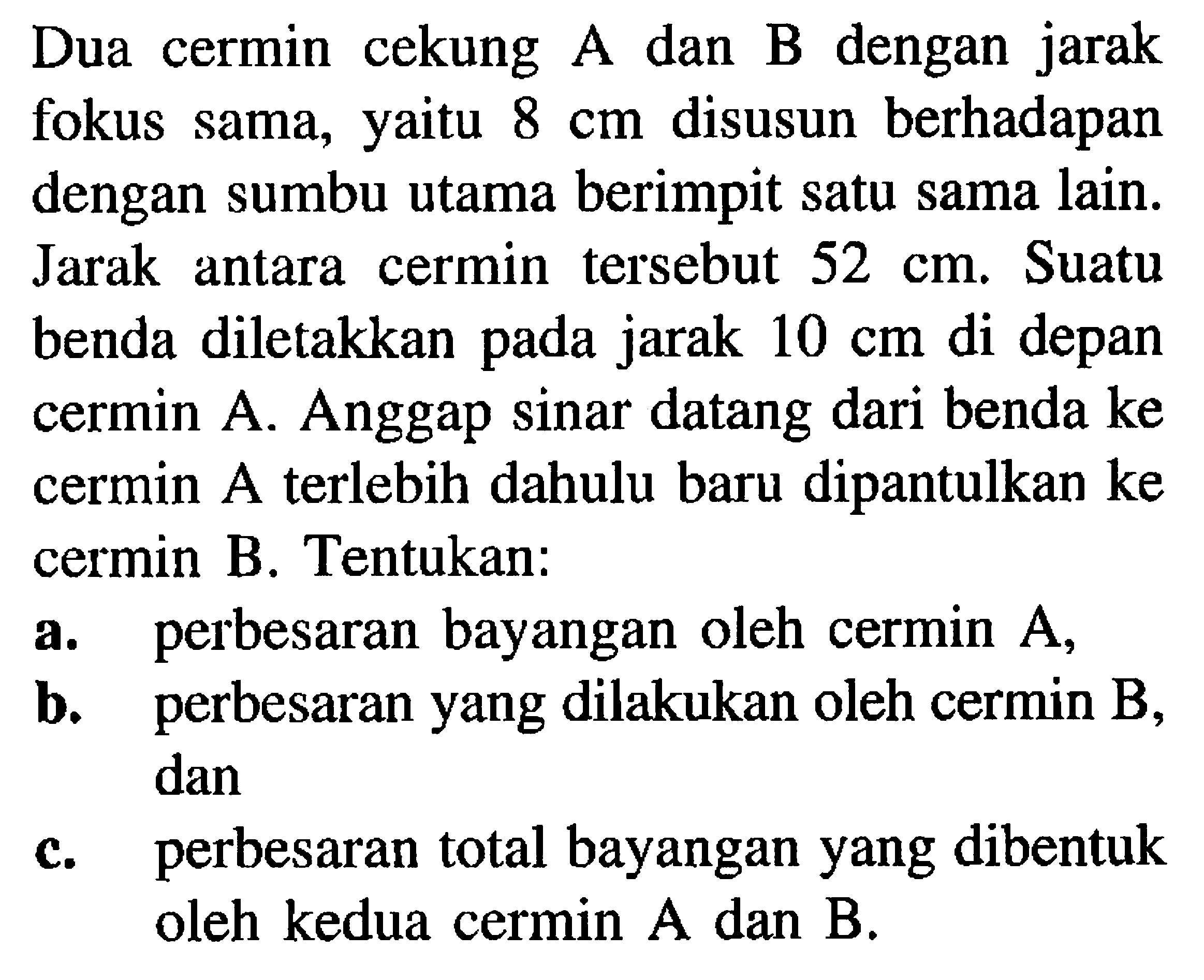 Dua cermin cekung  A  dan  B  dengan jarak fokus sama, yaitu  8 cm  disusun berhadapan dengan sumbu utama berimpit satu sama lain. Jarak antara cermin tersebut  52 cm . Suatu benda diletakkan pada jarak  10 cm  di depan cermin A. Anggap sinar datang dari benda ke cermin A terlebih dahulu baru dipantulkan ke cermin B. Tentukan:
a. perbesaran bayangan oleh cermin  A ,
b. perbesaran yang dilakukan oleh cermin  B , dan
c. perbesaran total bayangan yang dibentuk oleh kedua cermin  A  dan  B .