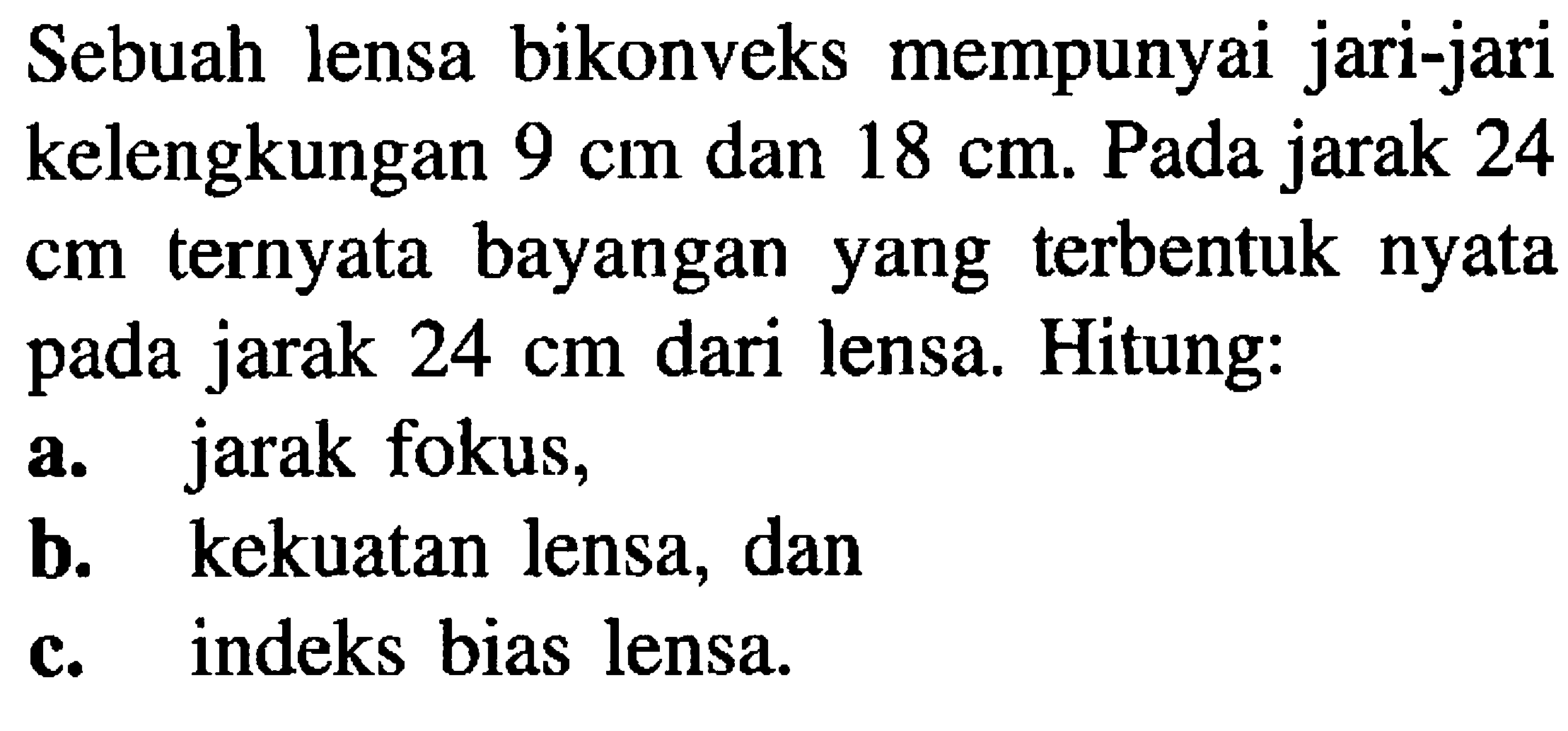 Sebuah lensa bikonveks mempunyai jari-jari kelengkungan  9 cm  dan  18 cm . Pada jarak 24 cm ternyata bayangan yang terbentuk nyata pada jarak  24 cm  dari lensa. Hitung:
a. jarak fokus,
b. kekuatan lensa, dan
c. indeks bias lensa.