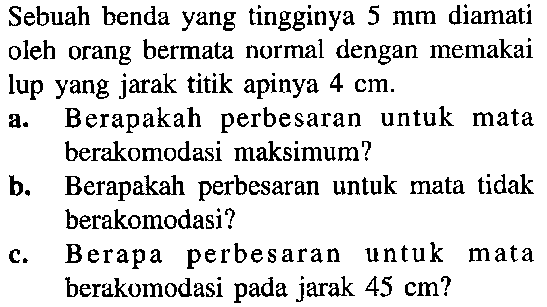 Sebuah benda yang tingginya  5 ~mm  diamati oleh orang bermata normal dengan memakai lup yang jarak titik apinya  4 cm .
a. Berapakah perbesaran untuk mata berakomodasi maksimum?
b. Berapakah perbesaran untuk mata tidak berakomodasi?
c. Berapa perbesaran untuk mata berakomodasi pada jarak  45 cm  ?