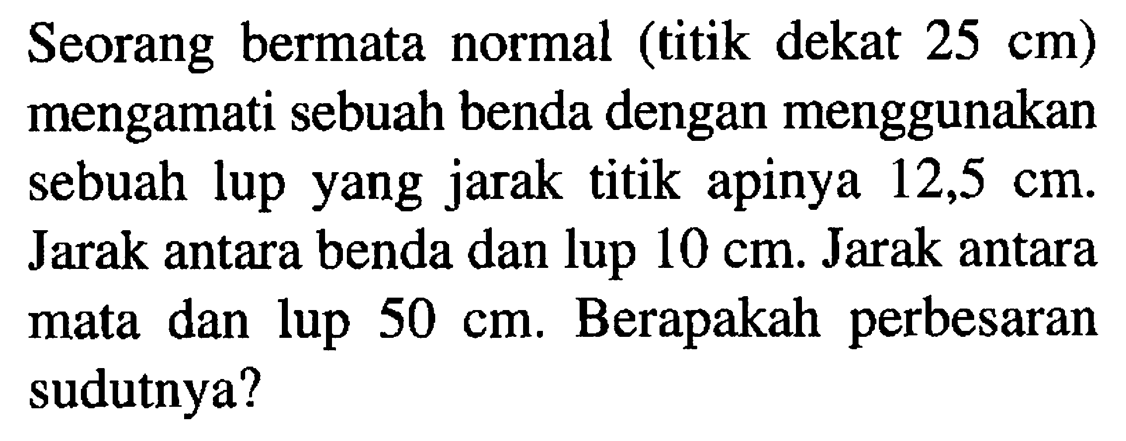 Seorang bermata normal (titik dekat  25 cm  ) mengamati sebuah benda dengan menggunakan sebuah lup yang jarak titik apinya  12,5 cm . Jarak antara benda dan lup  10 cm . Jarak antara mata dan lup  50 cm . Berapakah perbesaran sudutnya?