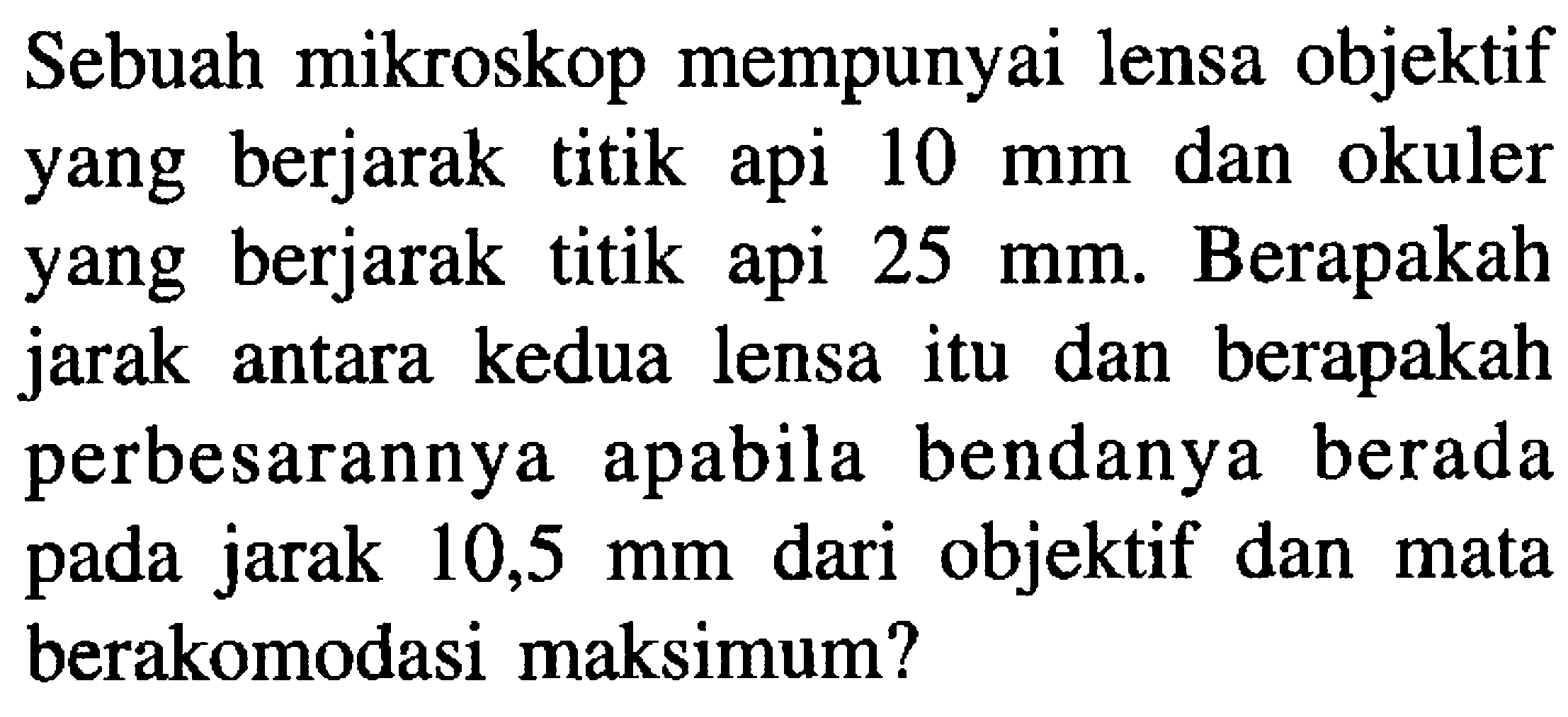 Sebuah mikroskop mempunyai lensa objektif yang berjarak titik api  10 ~mm  dan okuler yang berjarak titik api  25 ~mm . Berapakah jarak antara kedua lensa itu dan berapakah perbesarannya apabila bendanya berada pada jarak 10,5 mm dari objektif dan mata berakomodasi maksimum?